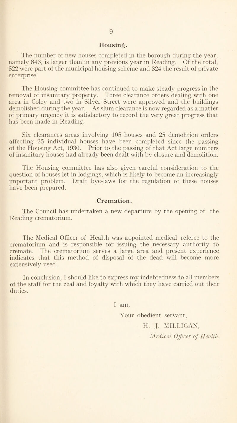 Housing. The number of new houses completed in the borough during the year, namely 846, is larger than in any previous year in Reading. Of the total, 522 were part of the municipal housing scheme and 324 the result of private enterprise. The Housing committee has continued to make steady progress in the removal of insanitary property. Three clearance orders dealing with one area in Coley and two in Silver Street were approved and the buildings demolished during the year. As slum clearance is now regarded as a matter of primary urgency it is satisfactory to record the very great progress that has been made in Reading. Six clearances areas involving 105 houses and 25 demolition orders affecting 25 individual houses have been completed since the passing of the Housing Act, 1930. Prior to the passing of that Act large numbers of insanitary houses had already been dealt with by closure and demolition. The Housing committee has also given careful consideration to the question of houses let in lodgings, which is likely to become an increasingly important problem. Draft bye-laws for the regulation of these houses have been prepared. Cremation. The Council has undertaken a new departure by the opening of the Reading crematorium. The Medical Officer of Health was appointed medical referee to the crematorium and is responsible for issuing the ^necessary authority to cremate. The crematorium serves a large area and present experience indicates that this method of disposal of the dead will become more extensively used. In conclusion, I should like to express my indebtedness to all members of the staff for the zeal and loyalty with which they have carried out their duties. I am. Your obedient servant, H. J. MILLIGAN, Medical Officer of Health.