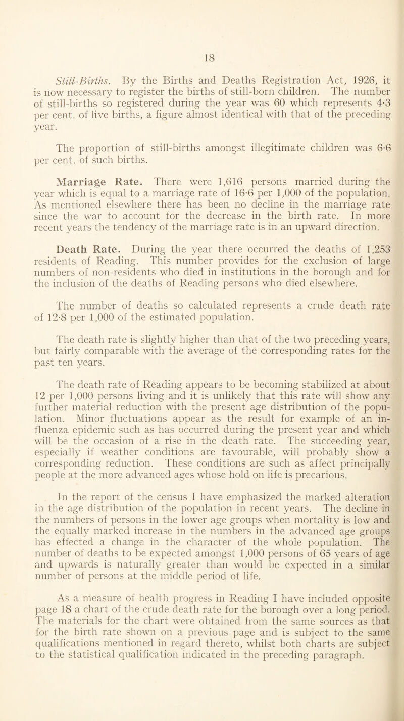 Still-Births. By the Births and Deaths Registration Act, 1926, it is now necessary to register the births of still-born children. The number of still-births so registered during the year was 60 which represents 4-3 per cent, of live births, a figure almost identical with that of the preceding year. The proportion of still-births amongst illegitimate children was 6-6 per cent, of such births. Marriage Rate. There were 1,616 persons married during the year which is equal to a marriage rate of 16-6 per 1,000 of the population. As mentioned elsewhere there has been no decline in the marriage rate since the war to account for the decrease in the birth rate. In more recent years the tendency of the marriage rate is in an upward direction. Death Rate. During the year there occurred the deaths of 1,253 residents of Reading. This number provides for the exclusion of large numbers of non-residents who died in institutions in the borough and for the inclusion of the deaths of Reading persons who died elsewhere. The number of deaths so calculated represents a crude death rate of 12-8 per 1,000 of the estimated population. The death rate is slightly higher than that of the two preceding years, but fairly comparable with the average of the corresponding rates for the past ten years. The death rate of Reading appears to be becoming stabilized at about 12 per 1,000 persons living and it is unlikely that this rate will show any further material reduction with the present age distribution of the popu¬ lation. Minor fluctuations appear as the result for example of an in¬ fluenza epidemic such as has occurred during the present year and which will be the occasion of a rise in the death rate. The succeeding year, especially if weather conditions are favourable, will probably show a corresponding reduction. These conditions are such as affect principally people at the more advanced ages whose hold on life is precarious. In the report of the census I have emphasized the marked alteration in the age distribution of the population in recent years. The decline in the numbers of persons in the lower age groups when mortality is low and the equally marked increase in the numbers in the advanced age groups has effected a change in the character of the whole population. The number of deaths to be expected amongst 1,000 persons of 65 years of age and upwards is naturally greater than would be expected in a similar number of persons at the middle period of life. As a measure of health progress in Reading I have included opposite page 18 a chart of the crude death rate for the borough over a long period. The materials for the chart were obtained from the same sources as that for the birth rate shown on a previous page and is subject to the same qualifications mentioned in regard thereto, whilst both charts are subject to the statistical qualification indicated in the preceding paragraph.