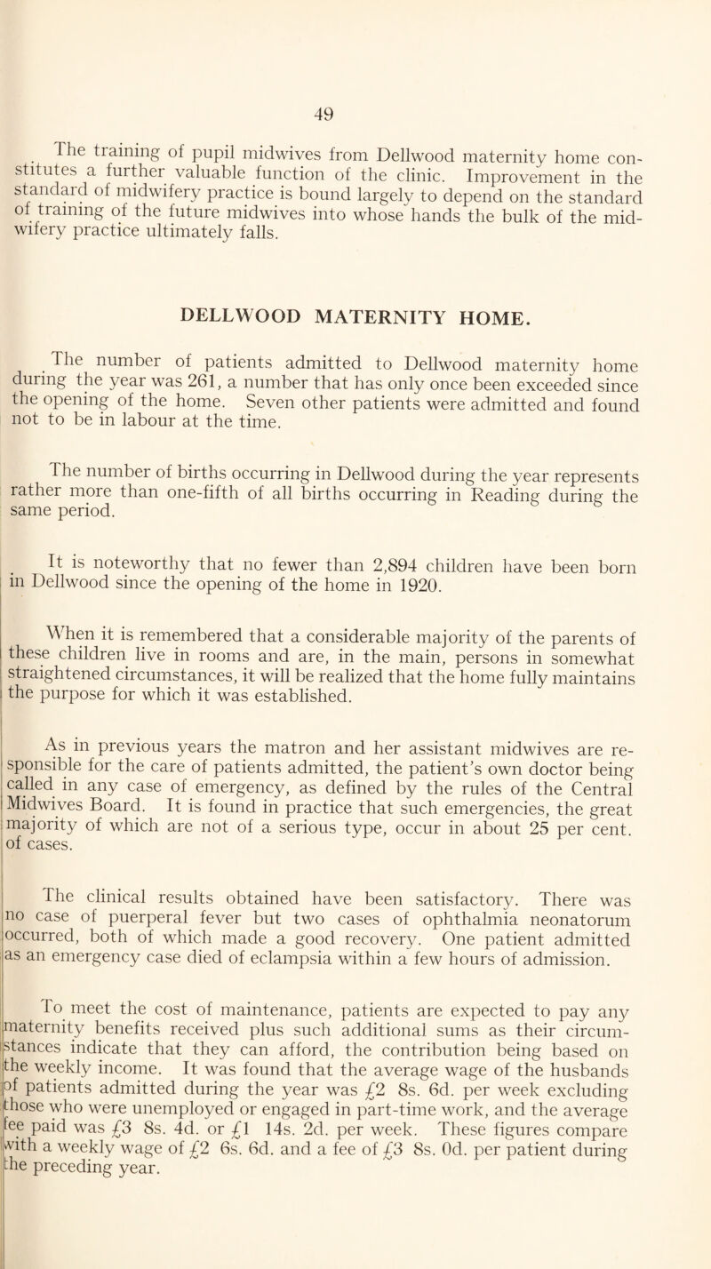 The training of pupil midwives from Dellwood maternity home con¬ stitutes a further valuable function of the clinic. Improvement in the standaid of midwifery practice is bound largely to depend on the standard ol training of the future midwives into whosehands the bulk of the mid¬ wifery practice ultimately falls. DELLWOOD MATERNITY HOME. The number of patients admitted to Dellwood maternity home during the year was 261, a number that has only once been exceeded since the opening of the home. Seven other patients were admitted and found not to be in labour at the time. The number of births occurring in Dellwood during the year represents rather more than one-fifth of all births occurring in Reading during the same period. It is noteworthy that no fewer than 2,894 children have been born in Dellwood since the opening of the home in 1920. WTen it is remembered that a considerable majority of the parents of these children live in rooms and are, in the main, persons in somewhat straightened circuinstances, it will be realized that the home fully maintains the purpose for which it was established. As in previous years the matron and her assistant midwives are re¬ sponsible for the care of patients admitted, the patient’s own doctor being called in any case of emergency, as defined by the rules of the Central Midwives Board. It is found in practice that such emergencies, the great majority of which are not of a serious type, occur in about 25 per cent, of cases. The clinical results obtained have been satisfactory. There was no case of puerperal fever but two cases of ophthalmia neonatorum occurred, both of which made a good recovery. One patient admitted as an emergency case died of eclampsia within a few hours of admission. To meet the cost of maintenance, patients are expected to pay any maternity benefits received plus such additional sums as their circum- istances indicate that they can afford, the contribution being based on the weekly income. It was found that the average wage of the husbands of patients admitted during the year was £2 8s. 6d. per week excluding those who were unemployed or engaged in part-time work, and the average tee paid was £3 8s. 4d. or £\ 14s. 2d. per week. These figures compare ^ith a weekly wage of £2 6s. 6d. and a fee of £3 8s. Od. per patient during the preceding year.
