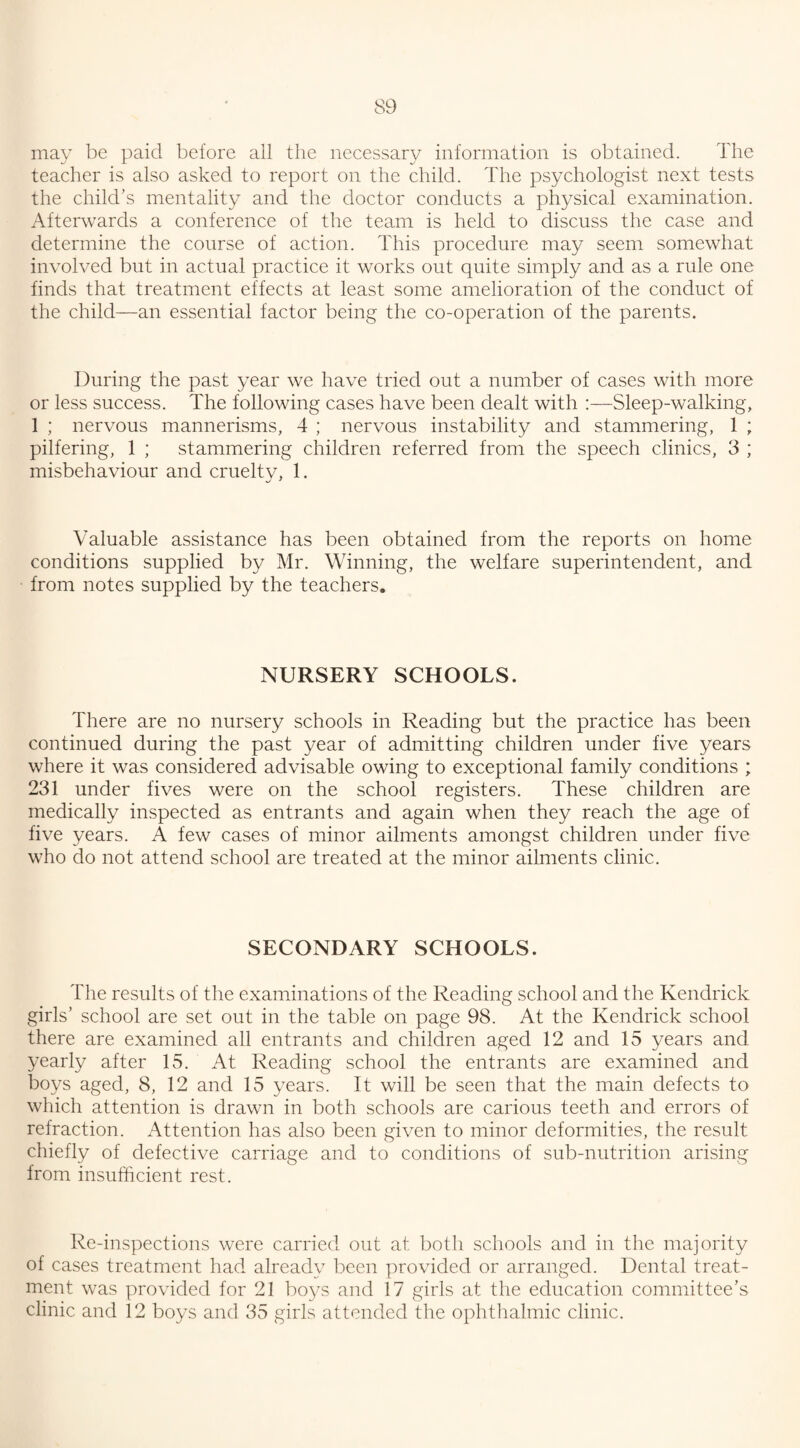 may be paid before all the necessary information is obtained. The teacher is also asked to report on the child. The psychologist next tests the child's mentality and the doctor conducts a physical examination. Afterwards a conference of the team is held to discuss the case and determine the course of action. This procedure may seem somewhat involved but in actual practice it works out quite simply and as a rule one finds that treatment effects at least some amelioration of the conduct of the child—an essential factor being the co-operation of the parents. During the past year we have tried out a number of cases with more or less success. The following cases have been dealt with :—Sleep-walking, 1 ; nervous mannerisms, 4 ; nervous instability and stammering, 1 ; pilfering, 1 ; stammering children referred from the speech clinics, 3 ; misbehaviour and cruelty, 1. Valuable assistance has been obtained from the reports on home conditions supplied by Mr. Winning, the welfare superintendent, and from notes supplied by the teachers. NURSERY SCHOOLS. There are no nursery schools in Reading but the practice has been continued during the past year of admitting children under five years where it was considered advisable owing to exceptional family conditions ; 231 under fives were on the school registers. These children are medically inspected as entrants and again when they reach the age of five years. A few cases of minor ailments amongst children under five who do not attend school are treated at the minor ailments clinic. SECONDARY SCHOOLS. The results of the examinations of the Reading school and the Kendrick girls’ school are set out in the table on page 98. At the Kendrick school there are examined all entrants and children aged 12 and 15 years and yearly after 15. At Reading school the entrants are examined and boys aged, 8, 12 and 15 years. It will be seen that the main defects to which attention is drawn in both schools are carious teeth and errors of refraction. Attention has also been given to minor deformities, the result chiefly of defective carriage and to conditions of sub-nutrition arising from insufficient rest. Re-inspections were carried out at both schools and in the majority of cases treatment had already been provided or arranged. Dental treat¬ ment was provided for 21 boys and 17 girls at the education committee’s clinic and 12 boys and 35 girls attended the ophthalmic clinic.