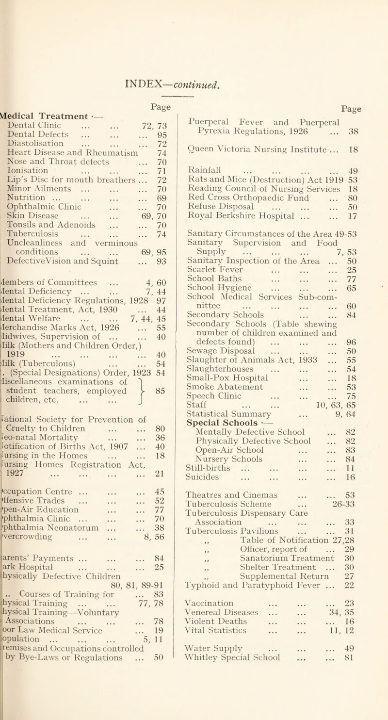 INDEX—continued. Vledical Treatment — Dental Clinic Dental Defects Diastolisation Heart Disease and Rheumatism Nose and Throat defects Ionisation Lip’s Disc for mouth breathers . Minor Ailments Nutrition ... Ophthalmic Clinic Skin Disease Tonsils and Adenoids Tuberculosis Uncleanliness and verminous conditions Defective Vision and Squint Page 72, 73 .. 95 .. 72 74 .. 70 .. 71 .. 72 .. 70 .. 69 .. 70 69, 70 .. 70 .. 74 69, 95 .. 93 vfembers of Committees ... 4, 60 dental Deficiency ... ... 7,44 [dental Deficiency Regulations, 1928 97 dental Treatment, Act, 1930 ... 44 Cental Welfare ... ... 7, 44, 45 lerchandise Marks Act, 1926 ... 55 lidwives, Supervision of ... ... 40 lilk (Mothers and Children Order,) 1919 40 lilk (Tuberculous) ... ... 54 , (Special Designations) Order, 1923 54 liscellaneous examinations of student teachers, employed y 85 children, etc. J National Society for Prevention of Cruelty to Children ... 80 Neo-natal Mortality ... 36 Notification of Births Act, 1907 ... 40 Nursing in the Homes ... 18 Nursing Homes Registration Act, 1927 . ... 21 •ccupation Centre ... ... 45 •ffensive Trades ... 52 'pen-Air Education ... 77 •phthalmia Clinic ... ... 70 'phthalmia Neonatorum ... ... 38 'vercrowding 8, 56 arents’ Payments ... ... 84 ark Hospital ... 25 hysically Defective Children 80, 81, 89-91 ,, Courses of Training for ... 83 hysical Training 77, 78 hysical Training—Voluntary Associations ... 78 oor Law Medical Service ... 19 opulation 5, 11 remises and Occupations controlled by Bye-Laws or Regulations ... 50 Page Puerperal Fever and Puerperal Pyrexia Regulations, 1926 ... 38 Queen Victoria Nursing Institute ... 18 Rainfall ... ... ... ... 49 Rats and Mice (Destruction) Act 1919 53 Reading Council of Nursing Services 18 Red Cross Orthopaedic Fund ... 80 Refuse Disposal ... ... ... 50 Royal Berkshire Hospital ... ... 17 Sanitary Circumstances of the Area 49-53 Sanitary Supervision and Food Supply . 7, 53 Sanitary Inspection of the Area ... 50 Scarlet Fever ... ... ... 25 School Baths ... ... ... 77 School Hygiene ... ... ... 65 School Medical Services Sub-com- nittee .60 Secondary Schools ... ... 84 Secondary Schools (Table shewing number of children examined and defects found) ... ... ... 96 Sewage Disposal ... ... ... 50 Slaughter of Animals Act, 1933 ... 55 Slaughterhouses ... ... ... 54 Small-Pox Hospital ... ... 18 Smoke Abatement ... ... 53 Speech Clinic ... ... ... 75 Staff . 10, 63, 65 Statistical Summary ... 9, 64 Special Schools - Mentally Defective School ... 82 Physically Defective School ... 82 Open-Air School ... ... 83 Nursery Schools ... ... 84 Still-births ... ... ... ... 11 Suicides ... ... ... ... 16 Theatres and Cinemas ... ... 53 Tuberculosis Scheme ... 26-33 Tuberculosis Dispensary Care Association ... ... ... 33 Tuberculosis Pavilions ... ... 31 ,, Table of Notification 27,28 ,, Officer, report of ... 29 ,, Sanatorium Treatment 30 ,, Shelter Treatment ... 30 ,, Supplemental Return 27 Typhoid and Paratyphoid Fever ... 22 Vaccination Venereal Diseases Violent Deaths Vital Statistics ... 23 34, 35 ... 16 11, 12 Water Supply ... ... ... 49 Whitley Special School ... ... 81