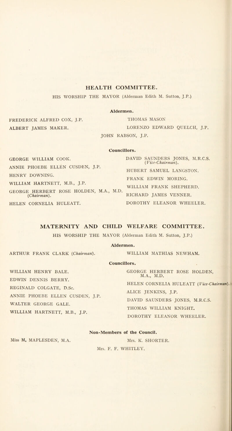 HEALTH COMMITTEE. HIS WORSHIP THE MAYOR (Alderman Edith M. Sutton, J.P.) Aldermen. FREDERICK ALFRED COX, J.P. THOMAS MASON ALBERT JAMES MAKER. LORENZO EDWARD QUELCH, J.P. JOHN RABSON, J.P. Councillors. GEORGE WILLIAM COOK. ANNIE PHOEBE ELLEN CUSDEN, J.P. HENRY DOWNING. WILLIAM HARTNETT, M.B., J.P. GEORGE HERBERT ROSE HOLDEN, M.A., (Chairman). HELEN CORNELIA HULEATT. DAVID SAUNDERS JONES,. M.R.C.S. (Vice-Chairman). HUBERT SAMUEL LANGSTON. FRANK EDWIN MORING. WILLIAM FRANK SHEPHERD. M.D. RICHARD JAMES VENNER. DOROTHY ELEANOR WHEELER. MATERNITY AND CHILD WELFARE COMMITTEE. HIS WORSHIP THE MAYOR (Alderman Edith M. Sutton, J.P.) Aldermen. ARTHUR FRANK CLARK (Chairman). WILLIAM MATHIAS NEWHAM. Councillors. WILLIAM HENRY BALE. EDWIN DENNIS BERRY. REGINALD COLGATE, D.Sc. ANNIE PHOEBE ELLEN CUSDEN, J.P. WALTER GEORGE GALE. WILLIAM HARTNETT, M.B., J.P. GEORGE HERBERT ROSE HOLDEN, M.A., M.D. HELEN CORNELIA HULEATT (Vice-Chairman). ALICE JENKINS, J.P. DAVID SAUNDERS JONES, M.R.C.S. THOMAS WILLIAM KNIGHT. DOROTHY ELEANOR WHEELER. Non-Members of the Council. Miss M. MAPLESDEN, M.A. Mrs. K. SHORTER. Mrs. F. F. WHITLEY,