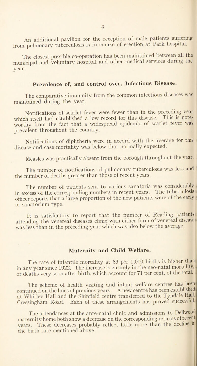 An additional pavilion for the reception of male patients suffering from pulmonary tuberculosis is in course of erection at Park hospital. The closest possible co-operation has been maintained between all the municipal and voluntary hospital and other medical services during the year. Prevalence of, and control over, Infectious Disease. The comparative immunity from the common infectious diseases was maintained during the year. Notifications of scarlet fever were fewer than in the preceding year which itself had established a low record for this disease. This is note¬ worthy from the fact that a widespread epidemic of scarlet fever was prevalent throughout the country. Notifications of diphtheria were in accord with the average for this disease and case mortality was below that normally expected. Measles was practically absent from the borough throughout the year. The number of notifications of pulmonary tuberculosis was less and the number of deaths greater than those of recent years. The number of patients sent to various sanatoria was considerably in excess of the corresponding numbers in recent years. The tuberculosis officer reports that a large proportion of the new patients were of the early or sanatorium type. It is satisfactory to report that the number of Reading patients attending the venereal diseases clinic with either form of venereal disease was less than in the preceding year which was also below the average. Maternity and Child Welfare. The rate of infantile mortality at 63 per 1,000 births is higher than in any year since 1922. The increase is entirely in the neo-natal mortality, or deaths very soon after birth, which account for 71 per cent, of the total. The scheme of health visiting and infant welfare centres has been continued on the lines of previous years. A new centre has been established at Whitley Hall and the Shinfield centre transferred to the Tyndale Hall, Cressingham Road. Each of these arrangements has proved successful; The attendances at the ante-natal clinic and admissions to Dellwooc maternity home both show a decrease on the corresponding returns of recent years. These decreases probably reflect little more than the decline u the birth rate mentioned above.