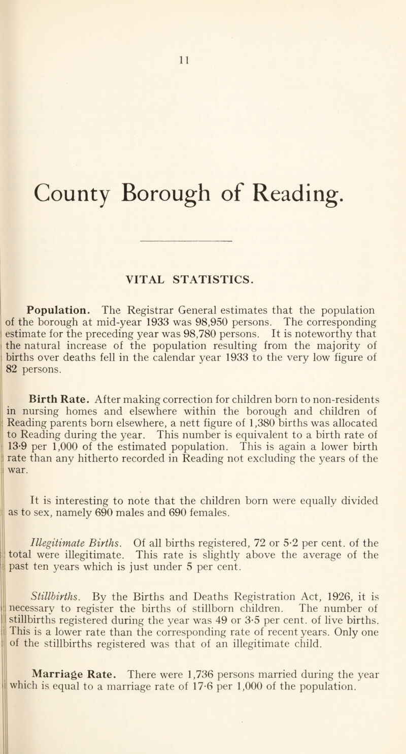 County Borough of Reading. VITAL STATISTICS. Population. The Registrar General estimates that the population of the borough at mid-year 1933 was 98,950 persons. The corresponding estimate for the preceding year was 98,780 persons. It is noteworthy that the natural increase of the population resulting from the majority of births over deaths fell in the calendar year 1933 to the very low figure of 82 persons. Birth Rate. After making correction for children born to non-residents in nursing homes and elsewhere within the borough and children of Reading parents born elsewhere, a nett figure of 1,380 births was allocated to Reading during the year. This number is equivalent to a birth rate of 13-9 per 1,000 of the estimated population. This is again a lower birth rate than any hitherto recorded in Reading not excluding the years of the war. It is interesting to note that the children born were equally divided as to sex, namely 690 males and 690 females. Illegitimate Births. Of all births registered, 72 or 5-2 per cent, of the total were illegitimate. This rate is slightly above the average of the past ten years which is just under 5 per cent. Stillbirths. By the Births and Deaths Registration Act, 1926, it is i necessary to register the births of stillborn children. The number of : stillbirths registered during the year was 49 or 3-5 per cent, of live births. : This is a lower rate than the corresponding rate of recent years. Only one of the stillbirths registered was that of an illegitimate child. Marriage Rate. There were 1,736 persons married during the year which is equal to a marriage rate of 17*6 per 1,000 of the population. I