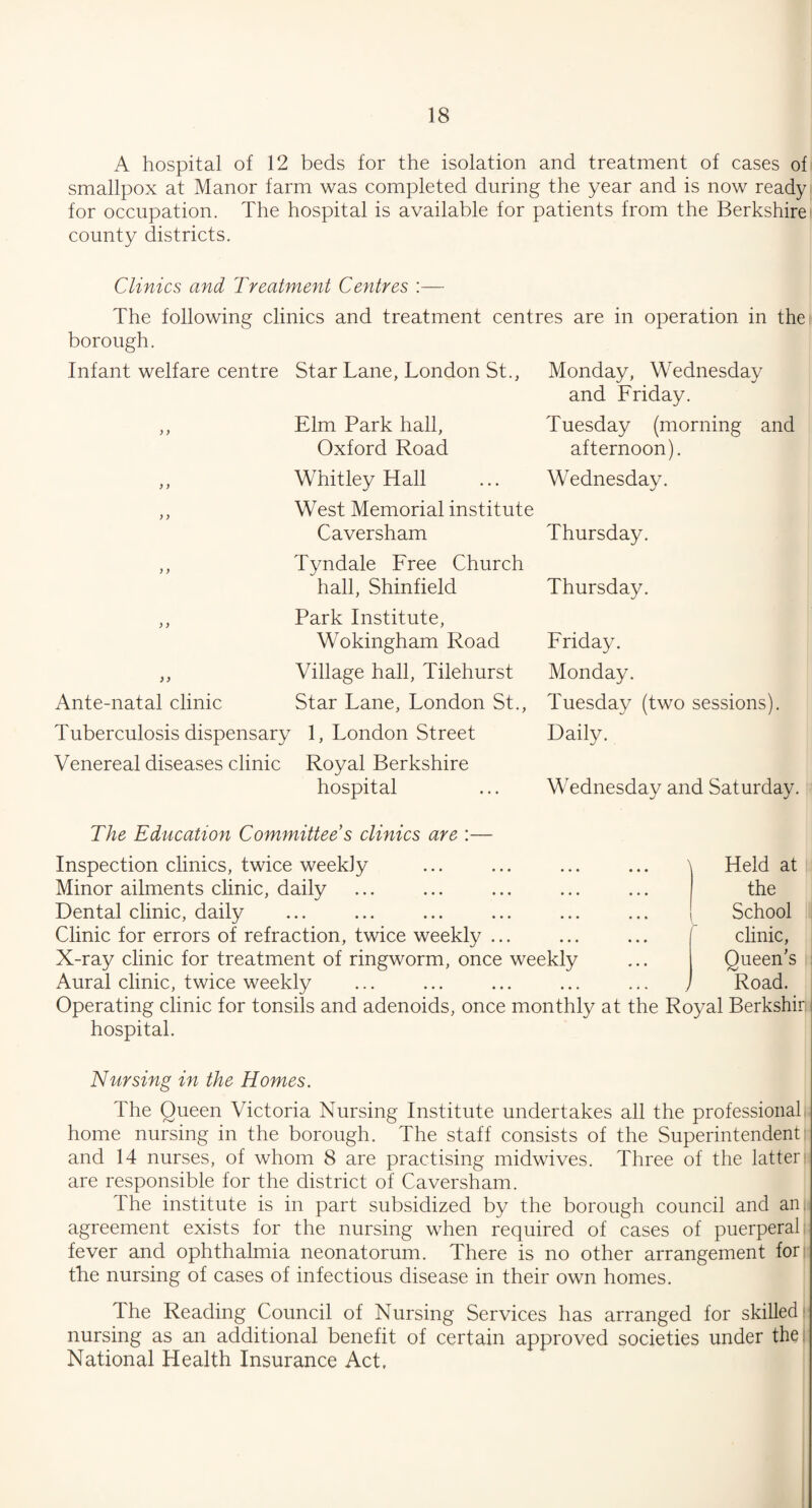 A hospital of 12 beds for the isolation and treatment of cases of smallpox at Manor farm was completed during the year and is now ready for occupation. The hospital is available for patients from the Berkshire county districts. Clinics and Treatment Centres :— The following clinics and treatment centres are in operation in the borough. Infant welfare centre y y y y y y y y y y ) y Ante-natal clinic Tuberculosis dispensary Venereal diseases clinic Star Lane, London St., Elm Park hall, Oxford Road Whitley Hall West Memorial institute Caversham Tyndale Free Church hall, Shinfield Park Institute, Wokingham Road Village hall, Tilehurst Star Lane, London St., 1, London Street Royal Berkshire hospital Monday, Wednesday and Friday. Tuesday (morning and afternoon). Wednesday. Thursday. Thursday. Friday. Monday. Tuesday (two sessions). Daily. Wednesday and Saturday. The Education Committee s clinics are :— Inspection clinics, twice weekly Minor ailments clinic, daily Dental clinic, daily Clinic for errors of refraction, twice weekly ... X-ray clinic for treatment of ringworm, once weekly Aural clinic, twice weekly Operating clinic for tonsils and adenoids, once monthly at hospital. \ Held at the School clinic, Queen’s Road, the Royal Berkshirl Nursing in the Homes. The Queen Victoria Nursing Institute undertakes all the professional home nursing in the borough. The staff consists of the Superintendent and 14 nurses, of whom 8 are practising midwives. Three of the latter are responsible for the district of Caversham. The institute is in part subsidized by the borough council and an agreement exists for the nursing when required of cases of puerperal fever and ophthalmia neonatorum. There is no other arrangement for the nursing of cases of infectious disease in their own homes. The Reading Council of Nursing Services has arranged for skilled nursing as an additional benefit of certain approved societies under the National Health Insurance Act.