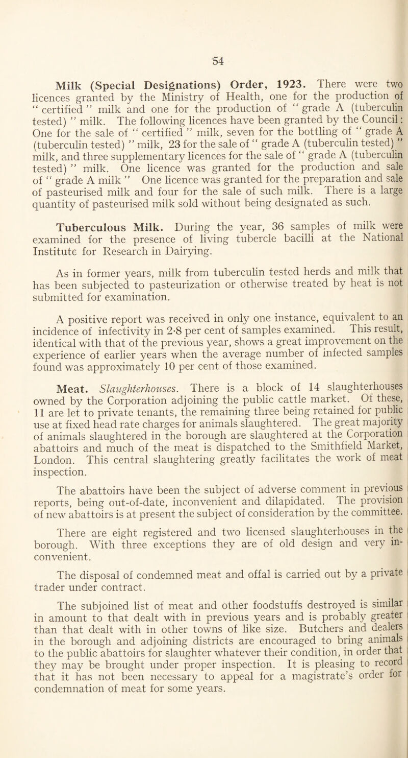 Milk (Special Designations) Order, 1923. There were two licences granted by the Ministry of Health, one for the production of “ certified ” milk and one for the production of “ grade A (tuberculin tested) ” milk. The following licences have been granted by the Council: One for the sale of “ certified ” milk, seven for the bottling of “ grade A (tuberculin tested) ” milk, 23 for the sale of “ grade A (tuberculin tested) ” milk, and three supplementary licences for the sale of “ grade A (tuberculin tested) ” milk. One licence was granted for the production and sale of “ grade A milk ” One licence was granted for the preparation and sale of pasteurised milk and four for the sale of such milk. There is a large quantity of pasteurised milk sold without being designated as such. Tuberculous Milk. During the year, 36 samples of milk were examined for the presence of living tubercle bacilli at the National Institute for Research in Dairying. As in former years, milk from tuberculin tested herds and milk that has been subjected to pasteurization or otherwise treated by heat is not submitted for examination. A positive report was received in only one instance, equivalent to an incidence of infectivity in 2-8 per cent of samples examined. This result, identical with that of the previous year, shows a great improvement on the experience of earlier years when the average number of infected samples found was approximately 10 per cent of those examined. Meat. Slaughterhouses. There is a block of 14 slaughterhouses owned by the Corporation adjoining the public cattle market. Of these, 11 are let to private tenants, the remaining three being retained for public use at fixed head rate charges for animals slaughtered. The great majority of animals slaughtered in the borough are slaughtered at the Corporation abattoirs and much of the meat is dispatched to the Smithfield Market, London. This central slaughtering greatly facilitates the work of meat inspection. The abattoirs have been the subject of adverse comment in previous reports, being out-of-date, inconvenient and dilapidated. The provision of new abattoirs is at present the subject of consideration by the committee. There are eight registered and two licensed slaughterhouses in the borough. With three exceptions they are of old design and very in¬ convenient. The disposal of condemned meat and offal is carried out by a private trader under contract. The subjoined list of meat and other foodstuffs destroyed is similar in amount to that dealt with in previous years and is probably greater than that dealt with in other towns of like size. Butchers and dealers in the borough and adjoining districts are encouraged to bring animals to the public abattoirs for slaughter whatever their condition, in order that they may be brought under proper inspection. It is pleasing to record that it has not been necessary to appeal for a magistrate’s order for condemnation of meat for some years.