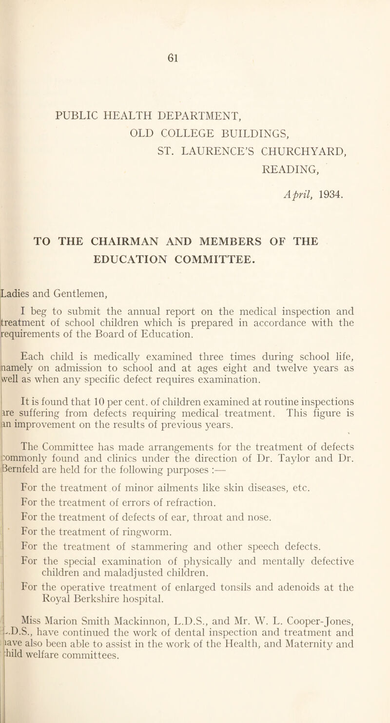 PUBLIC HEALTH DEPARTMENT, OLD COLLEGE BUILDINGS, ST. LAURENCE’S CHURCHYARD, READING, April, 1934. TO THE CHAIRMAN AND MEMBERS OF THE EDUCATION COMMITTEE. Ladies and Gentlemen, I beg to submit the annual report on the medical inspection and treatment of school children which is prepared in accordance with the requirements of the Board of Education. Each child is medically examined three times during school life, namely on admission to school and at ages eight and twelve years as well as when any specific defect requires examination. It is found that 10 per cent, of children examined at routine inspections ire suffering from defects requiring medical treatment. This figure is m improvement on the results of previous years. * The Committee has made arrangements for the treatment of defects commonly found and clinics under the direction of Dr. Taylor and Dr. iBernfeld are held for the following purposes :— For the treatment of minor ailments like skin diseases, etc. For the treatment of errors of refraction. For the treatment of defects of ear, throat and nose. For the treatment of ringworm. For the treatment of stammering and other speech defects. For the special examination of physically and mentally defective children and maladjusted children. For the operative treatment of enlarged tonsils and adenoids at the Royal Berkshire hospital. Miss Marion Smith Mackinnon, L.D.S., and Mr. W. L. Cooper-Jones, v.D.S., have continued the work of dental inspection and treatment and lave also been able to assist in the work of the Health, and Maternity and hild welfare committees.