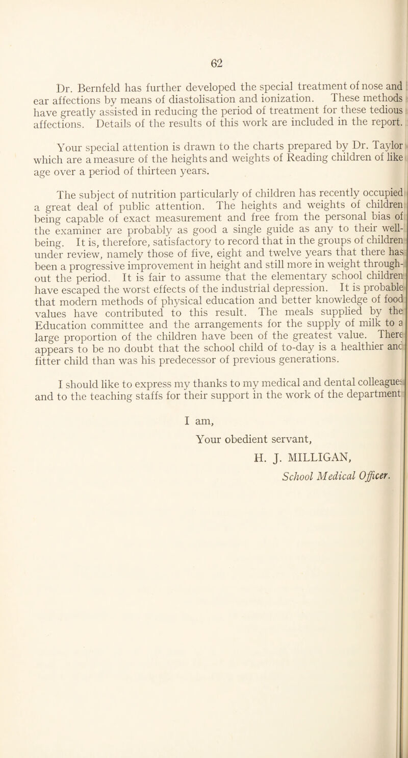 Dr. Bernfeld has further developed the special treatment of nose and ear affections by means of diastolisation and ionization. lhese methods have greatly assisted in reducing the period of treatment for these tedious affections. Details of the results of this work are included in the report. Your special attention is drawn to the charts prepared by Dr. Taylor which are a measure of the heights and weights of Reading children of like age over a period of thirteen years. The subject of nutrition particularly of children has recently occupied a great deal of public attention. The heights and weights of children being capable of exact measurement and free from the personal bias of the examiner are probably as good a single guide as any to their well¬ being. It is, therefore, satisfactory to record that in the groups of children under review, namely those of five, eight and twelve years that there has, been a progressive improvement in height and still more in weight through¬ out the period. It is fair to assume that the elementary school children have escaped the worst effects of the industrial depression. It is probable that modern methods of physical education and better knowledge of food values have contributed to this result. The meals supplied by the: Education committee and the arrangements for the supply of milk to a large proportion of the children have been of the greatest value. . There appears to be no doubt that the school child of to-day is a healthier anc fitter child than was his predecessor of previous generations. I should like to express my thanks to my medical and dental colleagues and to the teaching staffs for their support in the work of the department I am, Your obedient servant, H. J. MILLIGAN, School Medical Officer.
