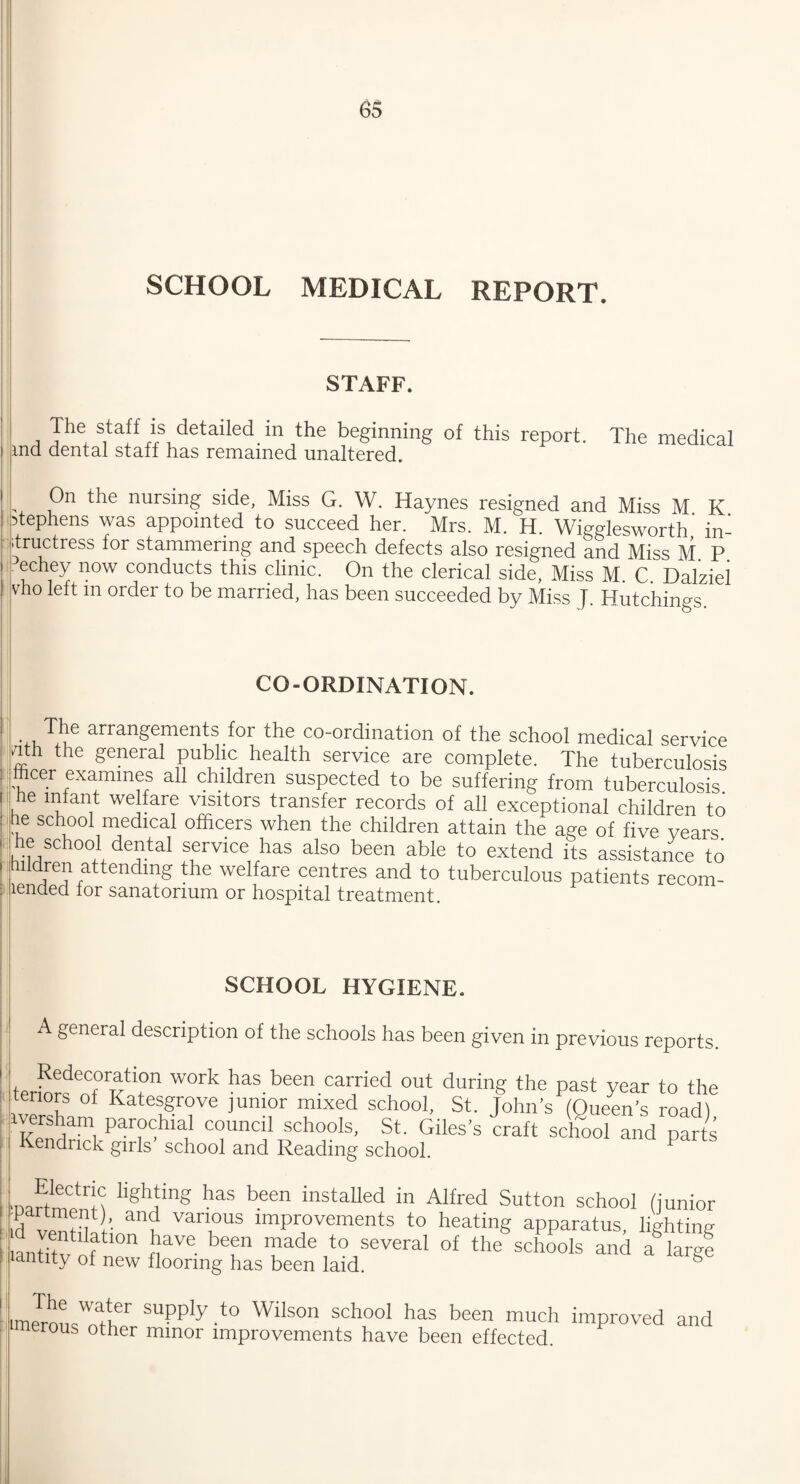 SCHOOL MEDICAL REPORT. STAFF. The staff is detailed in the beginning of this report. The medical ma dental staff has remained unaltered. On the nursing side, Miss G. W. Haynes resigned and Miss M K ptephens was appointed to succeed her. Mrs. M. H. Wigglesworth in¬ structress for stammering and speech defects also resigned and Miss M P echey now conducts this clinic. On the clerical side, Miss M. C. Dalziei vho left m order to be married, has been succeeded by Miss J. Hutchings. CO-ORDINATION. The arrangements for the co-ordination of the school medical service nth the general public health service are complete. The tuberculosis fficer examines all children suspected to be suffering from tuberculosis he infant welfare visitors transfer records of all exceptional children to he school medical officers when the children attain the age of five vears he school dental service has also been able to extend its assistance to hildren attendmg the welfare centres and to tuberculous patients recom- lended lor sanatorium or hospital treatment. SCHOOL HYGIENE. A general description of the schools has been given in previous reports. WOfk has.been.camed out during the past year to the tenors of Katesgrove junior mixed school, St. John’s (Queen’s road) iversham parochial council schools, St. Giles’s craft school and parts Kendrick girls’ school and Reading school. P ■DartmenH lighfng haS been instaUed in Alfred Sutton school (junior 3i ’• an? van,ous improvements to heating apparatus, lighting antitv of °n fVe bef Tade t0 SeveraI of the schools and a^argl iantity of new flooring has been laid. iimJrousWThr SUpply -t0 WUs0n Sch°01 haS been much improved and serous other minor improvements have been effected.