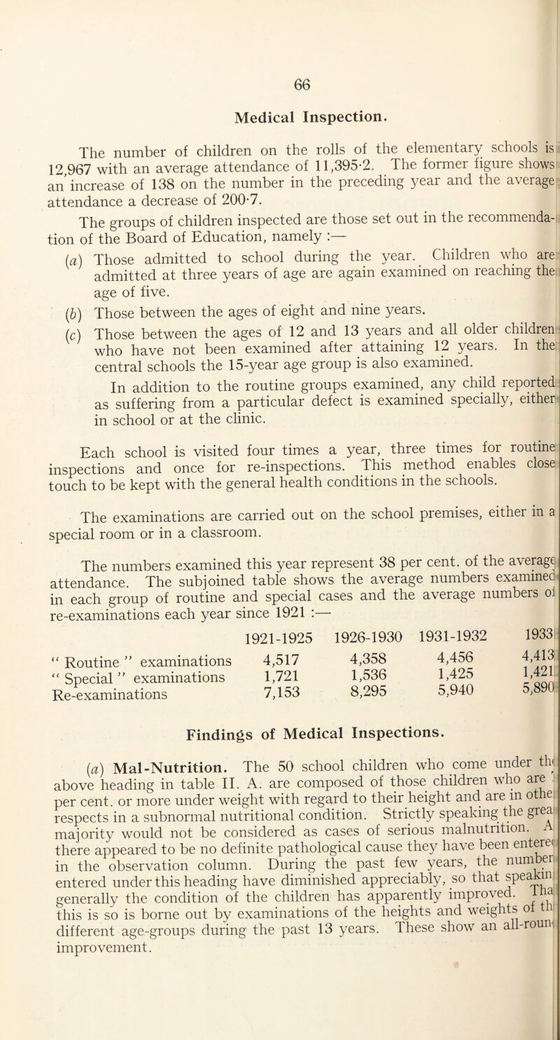 Medical Inspection. The number of children on the rolls of the elementary schools is 12,967 with an average attendance of 11,395*2. The former figure shows an increase of 138 on the number in the preceding year and the average attendance a decrease of 200*7. The groups of children inspected are those set out in the recommenda-ii tion of the Board of Education, namely (a) Those admitted to school during the year. Children who are admitted at three years of age are again examined on reaching the age of five. (b) Those between the ages of eight and nine years. (c) Those between the ages of 12 and 13 years and all older children \ who have not been examined after attaining 12 years. In the:: central schools the 15-year age group is also examined. In addition to the routine groups examined, any child reported as suffering from a particular defect is examined specially, either in school or at the clinic. Each school is visited four times a year, three times for routine inspections and once for re-inspections. This method enables close touch to be kept with the general health conditions in the schools. The examinations are carried out on the school piemises, either in 3 special room or in a classroom. The numbers examined this year represent 38 per cent, of the average attendance. The subjoined table shows the average numbers examined in each group of routine and special cases and the average numbers o. re-examinations each year since 1921 :— 1921-1925 1926-1930 “Routine” examinations 4,517 4,358 “ Special ” examinations 1,721 1,536 Re-examinations 7,153 8,295 Findings of Medical Inspections. (a) Mai-Nutrition. The 50 school children who come under th< above heading in table II. A. are composed of those children who are per cent, or more under weight with regard to their height and are m otne respects in a subnormal nutritional condition. Strictly speaking the grea majority would not be considered as cases of serious malnutrition. A there appeared to be no definite pathological cause they have been entere< in the observation column. During the past few years, the number entered under this heading have diminished appreciably, so that spea m generally the condition of the children has apparently improved. a this is so is borne out by examinations of the heights and weights o different age-groups during the past 13 years. Ihese show an all-rouni improvement. 1931-1932 1933 4,456 4,413 1,425 1,421 5.940 5,89(1