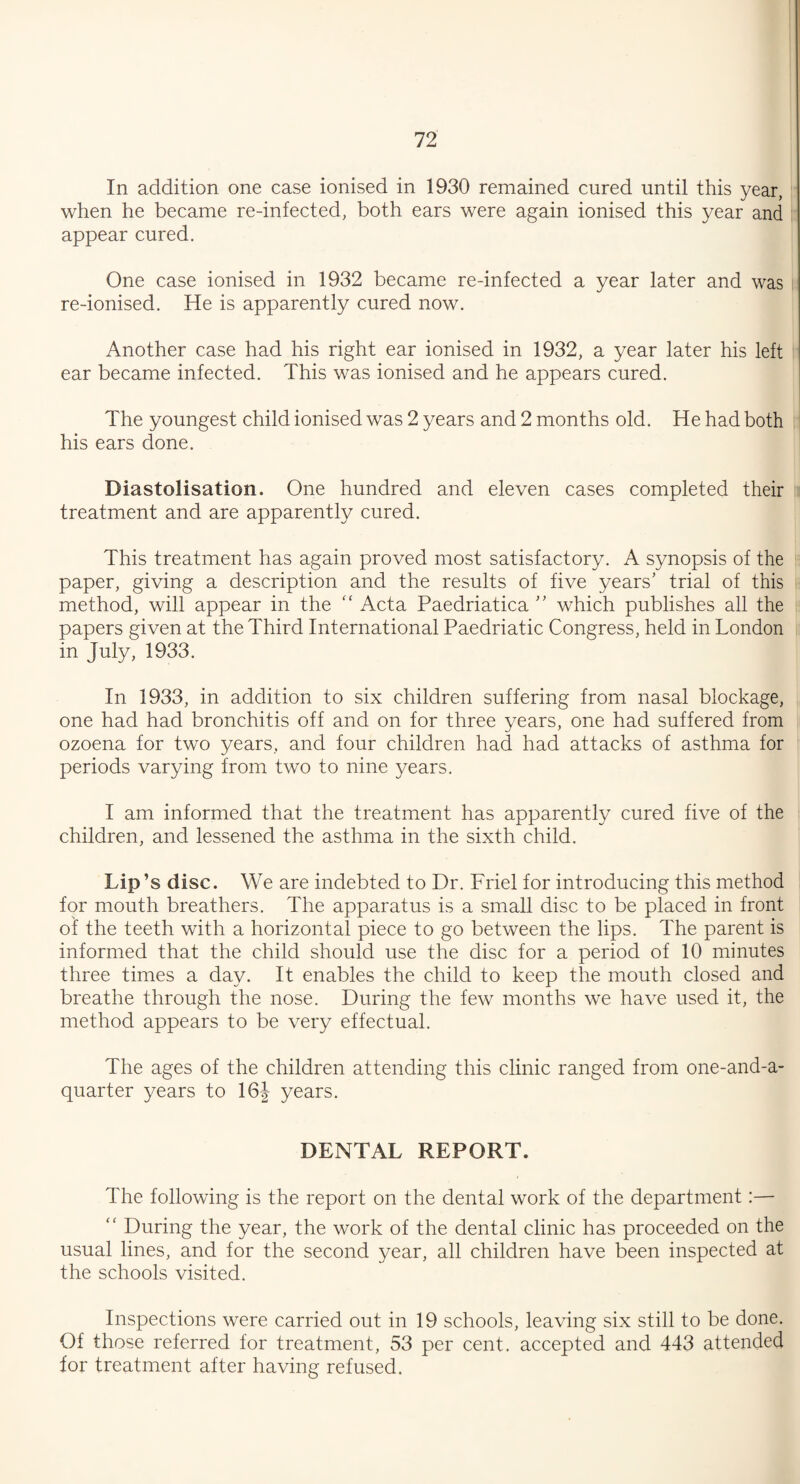 In addition one case ionised in 1930 remained cured until this year, when he became re-infected, both ears were again ionised this year and appear cured. One case ionised in 1932 became re-infected a year later and was re-ionised. He is apparently cured now. Another case had his right ear ionised in 1932, a year later his left ear became infected. This was ionised and he appears cured. The youngest child ionised was 2 years and 2 months old. He had both his ears done. Diastolisation. One hundred and eleven cases completed their treatment and are apparently cured. This treatment has again proved most satisfactory. A synopsis of the paper, giving a description and the results of five years’ trial of this method, will appear in the “ Acta Paedriatica ” which publishes all the papers given at the Third International Paedriatic Congress, held in London in July, 1933. In 1933, in addition to six children suffering from nasal blockage, one had had bronchitis off and on for three years, one had suffered from ozoena for two years, and four children had had attacks of asthma for periods varying from two to nine years. I am informed that the treatment has apparently cured five of the children, and lessened the asthma in the sixth child. Lip’s disc. We are indebted to Dr. Friel for introducing this method for mouth breathers. The apparatus is a small disc to be placed in front of the teeth with a horizontal piece to go between the lips. The parent is informed that the child should use the disc for a period of 10 minutes three times a day. It enables the child to keep the mouth closed and breathe through the nose. During the few months we have used it, the method appears to be very effectual. The ages of the children attending this clinic ranged from one-and-a- quarter years to 16| years. DENTAL REPORT. The following is the report on the dental work of the department:— During the year, the work of the dental clinic has proceeded on the usual lines, and for the second year, all children have been inspected at the schools visited. Inspections were carried out in 19 schools, leaving six still to be done. Of those referred for treatment, 53 per cent, accepted and 443 attended for treatment after having refused.