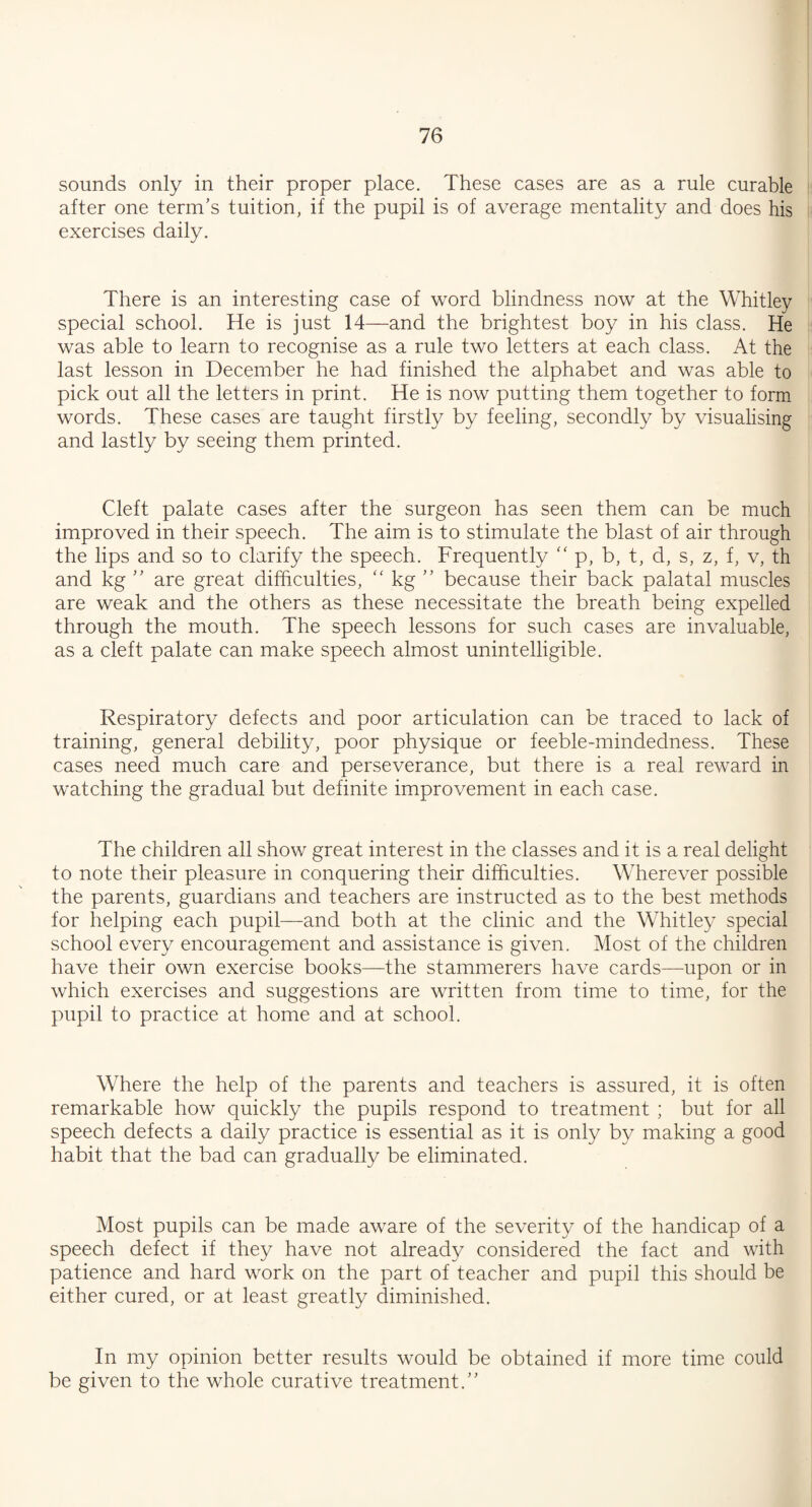 sounds only in their proper place. These cases are as a rule curable after one term’s tuition, if the pupil is of average mentality and does his exercises daily. There is an interesting case of word blindness now at the Whitley special school. He is just 14—and the brightest boy in his class. He was able to learn to recognise as a rule two letters at each class. At the last lesson in December he had finished the alphabet and was able to pick out all the letters in print. He is now putting them together to form words. These cases are taught firstly by feeling, secondly by visualising and lastly by seeing them printed. Cleft palate cases after the surgeon has seen them can be much improved in their speech. The aim is to stimulate the blast of air through the lips and so to clarify the speech. Frequently “ p, b, t, d, s, z, f, v, th and kg ” are great difficulties, “ kg ” because their back palatal muscles are weak and the others as these necessitate the breath being expelled through the mouth. The speech lessons for such cases are invaluable, as a cleft palate can make speech almost unintelligible. Respiratory defects and poor articulation can be traced to lack of training, general debility, poor physique or feeble-mindedness. These cases need much care and perseverance, but there is a real reward in watching the gradual but definite improvement in each case. The children all show great interest in the classes and it is a real delight to note their pleasure in conquering their difficulties. Wherever possible the parents, guardians and teachers are instructed as to the best methods for helping each pupil—and both at the clinic and the Whitley special school every encouragement and assistance is given. Most of the children have their own exercise books—the stammerers have cards—upon or in which exercises and suggestions are written from time to time, for the pupil to practice at home and at school. Where the help of the parents and teachers is assured, it is often remarkable how quickly the pupils respond to treatment ; but for all speech defects a daily practice is essential as it is only by making a good habit that the bad can gradually be eliminated. Most pupils can be made aware of the severity of the handicap of a speech defect if they have not already considered the fact and with patience and hard work on the part of teacher and pupil this should be either cured, or at least greatly diminished. In my opinion better results would be obtained if more time could be given to the whole curative treatment.”