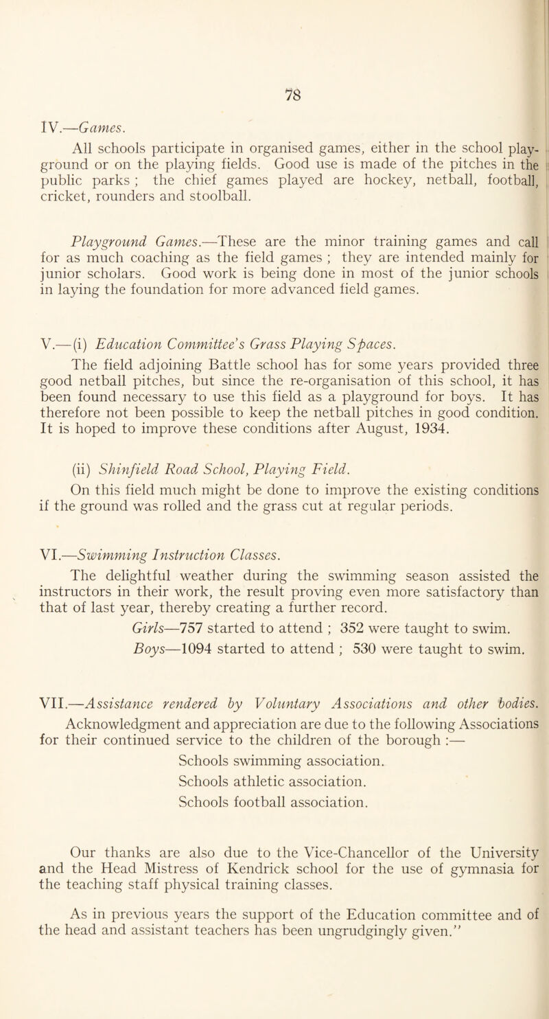 IV.—Games. All schools participate in organised games, either in the school play¬ ground or on the playing fields. Good use is made of the pitches in the public parks ; the chief games played are hockey, netball, football, cricket, rounders and stoolball. Playground Games.—These are the minor training games and call for as much coaching as the field games ; they are intended mainly for junior scholars. Good work is being done in most of the junior schools in laying the foundation for more advanced field games. V.— (i) Education Committee s Grass Playing Spaces. The field adjoining Battle school has for some years provided three good netball pitches, but since the re-organisation of this school, it has been found necessary to use this field as a playground for boys. It has therefore not been possible to keep the netball pitches in good condition. It is hoped to improve these conditions after August, 1934. (ii) Shinfield Road School, Playing Field. On this field much might be done to improve the existing conditions if the ground was rolled and the grass cut at regular periods. VI.—Swimming Instruction Classes. The delightful weather during the swimming season assisted the instructors in their work, the result proving even more satisfactory than that of last year, thereby creating a further record. Girls—757 started to attend ; 352 were taught to swim. Boys—1094 started to attend ; 530 were taught to swim. VII.—Assistance rendered by Voluntary Associations and other bodies. Acknowledgment and appreciation are due to the following Associations for their continued service to the children of the borough :— Schools swimming association. Schools athletic association. Schools football association. Our thanks are also due to the Vice-Chancellor of the University and the Head Mistress of Kendrick school for the use of gymnasia for the teaching staff physical training classes. As in previous years the support of the Education committee and of the head and assistant teachers has been ungrudgingly given.”