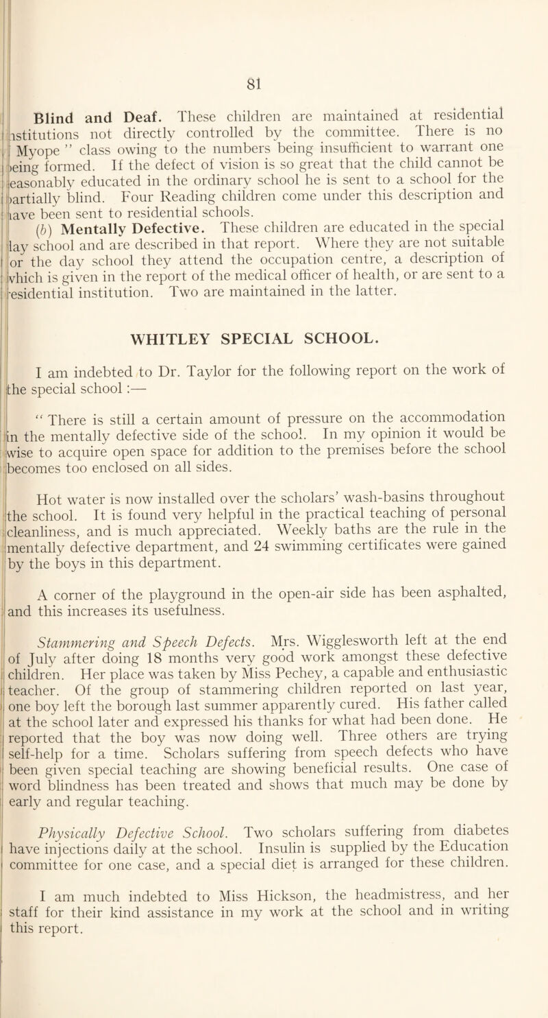 Blind and Deaf. These children are maintained at residential istitutions not directly controlled by the committee. There is no Myope ” class owing to the numbers being insufficient to warrant one :>eing formed. If the defect of vision is so great that the child cannot be easonably educated in the ordinary school he is sent to a school for the bartially blind. Four Reading children come under this description and lave been sent to residential schools. (b) Mentally Defective. These children are educated in the special lay school and are described in that report. Where they are not suitable or the day school they attend the occupation centre, a description of which is given in the report of the medical officer of health, or are sent to a ■esidential institution. Two are maintained in the latter. WHITLEY SPECIAL SCHOOL. I am indebted to Dr. Taylor for the following report on the work of the special school:— “ There is still a certain amount of pressure on the accommodation |in the mentally defective side of the school. In my opinion it would be wise to acquire open space for addition to the premises before the school becomes too enclosed on all sides. Hot water is now installed over the scholars’ wash-basins throughout the school. It is found very helpful in the practical teaching of personal cleanliness, and is much appreciated. Weekly baths are the rule in the mentally defective department, and 24 swimming certificates were gained by the boys in this department. A corner of the playground in the open-air side has been asphalted, and this increases its usefulness. Stammering and Speech Defects. Mrs. Wigglesworth left at the end of July after doing 18 months very good work amongst these defective children. Her place was taken by Miss Pechey, a capable and enthusiastic teacher. Of the group of stammering children reported on last year, one boy left the borough last summer apparently cured. His father called at the school later and expressed his thanks for what had been done. He reported that the boy was now doing well. Three others are trying self-help for a time. Scholars suffering from speech defects who have been given special teaching are showing beneficial results. One case of word blindness has been treated and shows that much may be done by early and regular teaching. Physically Defective School. Two scholars suffering from diabetes have injections daily at the school. Insulin is supplied by the Education committee for one case, and a special diet is arranged for these children. I am much indebted to Miss Hickson, the headmistress, and her staff for their kind assistance in my work at the school and in writing this report.