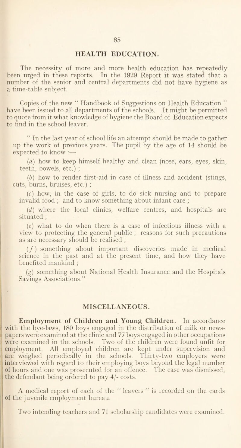 HEALTH EDUCATION. The necessity of more and more health education has repeatedly been urged in these reports. In the 1929 Report it was stated that a number of the senior and central departments did not have hygiene as a time-table subject. Copies of the new Handbook of Suggestions on Health Education ” have been issued to all departments of the schools. It might be permitted to quote from it what knowledge of hygiene the Board of Education expects to find in the school leaver. ‘ ‘ In the last year of school life an attempt should be made to gather up the work of previous years. The pupil by the age of 14 should be expected to know :— (a) how to keep himself healthy and clean (nose, ears, eyes, skin, teeth, bowels, etc.) ; (b) how to render first-aid in case of illness and accident (stings, cuts, burns, bruises, etc.) ; (c) how, in the case of girls, to do sick nursing and to prepare invalid food ; and to know something about infant care ; (d) where the local clinics, welfare centres, and hospitals are situated ; (e) what to do when there is a case of infectious illness with a view to protecting the general public ; reasons for such precautions as are necessary should be realised ; (/) something about important discoveries made in medical science in the past and at the present time, and how they have benefited mankind ; (g) something about National Health Insurance and the Hospitals Savings Associations. MISCELLANEOUS. * Employment of Children and Young Children. In accordance with the bye-laws, 180 boys engaged in the distribution of milk or news¬ papers were examined at the clinic and 77 boys engaged in other occupations were examined in the schools. Two of the children were found unfit for employment. All employed children are kept under supervision and are weighed periodically in the schools. Thirty-two employers were interviewed with regard to their employing boys beyond the legal number of hours and one was prosecuted for an offence. The case was dismissed, the defendant being ordered to pay 4/- costs. A medical report of each of the “ leavers is recorded on the cards of the juvenile employment bureau. Two intending teachers and 71 scholarship candidates were examined.
