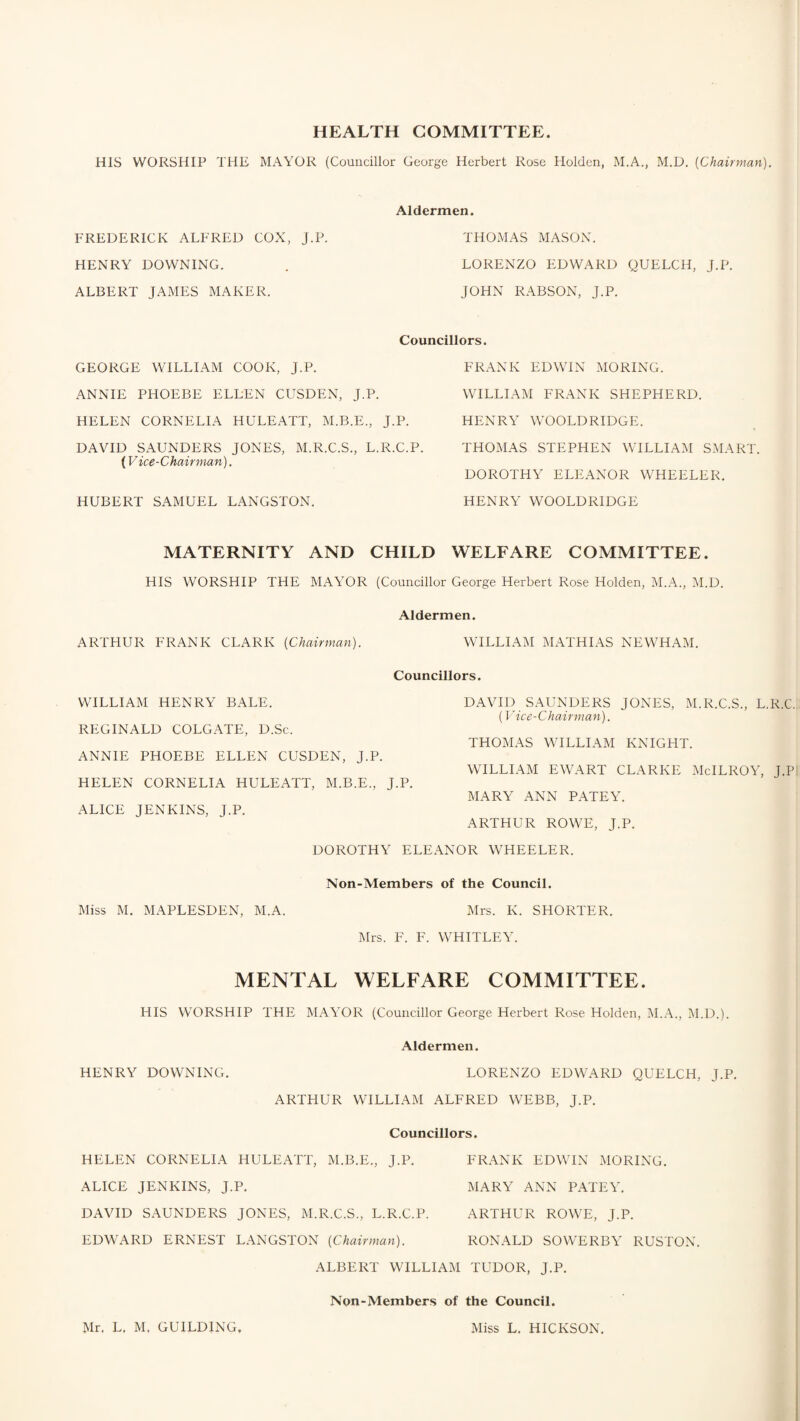 HEALTH COMMITTEE. HIS WORSHIP THE MAYOR (Councillor George Herbert Rose Holden, M.A., M.D. [Chairman). Aldermen. FREDERICK ALFRED COX, J.P. THOMAS MASON. HENRY DOWNING. LORENZO EDWARD QUELCH, J.P. ALBERT JAMES MAKER. JOHN RABSON, J.P. GEORGE WILLIAM COOK, J.P. Councillors. FRANK EDWIN MORING. ANNIE PHOEBE ELLEN CUSDEN, J.P. WILLIAM FRANK SHEPHERD. HELEN CORNELIA HULEATT, M.B.E., J.P. HENRY WOOLDRIDGE. DAVID SAUNDERS JONES, M.R.C.S., L.R.C.P. THOMAS STEPHEN WILLIAM SMART. (Vice-Chairman). DOROTHY ELEANOR WHEELER. HUBERT SAMUEL LANGSTON. HENRY WOOLDRIDGE MATERNITY AND CHILD WELFARE COMMITTEE. HIS WORSHIP THE MAYOR (Councillor George Herbert Rose Holden, M.A., M.D. Aldermen. ARTHUR FRANK CLARK [Chairman). WILLIAM MATHIAS NEWHAM. Councillors. WILLIAM HENRY BALE. DAVID SAUNDERS JONES, M.R.C.S., L.R.C. (Vice-Chairman). REGINALD COLGATE, D.Sc. THOMAS WILLIAM KNIGHT. ANNIE PHOEBE ELLEN CUSDEN, J.P. WILLIAM EWART CLARKE McILROY, J.Pi HELEN CORNELIA HULEATT, M.B.E., J.P. ALICE JENKINS, J.P. MARY ANN PATEY. ARTHUR ROWE, J.P. DOROTHY ELEANOR WHEELER. Non-Members of the Council. Miss M. MAPLESDEN, M.A. Mrs. K. SHORTER. Mrs. F. F. WHITLEY. MENTAL WELFARE COMMITTEE. HIS WORSHIP THE MAYOR (Councillor George Herbert Rose Holden, M.A., M.D Aldermen. HENRY DOWNING. LORENZO EDWARD QUELCH, J.P. ARTHUR WILLIAM ALFRED WEBB, J.P. Councillors. HELEN CORNELIA HULEATT, M.B.E., J.P. FRANK EDWIN MORING. ALICE JENKINS, J.P. MARY ANN PATEY. DAVID SAUNDERS JONES, M.R.C.S., L.R.C.P. ARTHUR ROWE, J.P. EDWARD ERNEST LANGSTON [Chairman). RONALD SOWERBY RUSTON ALBERT WILLIAM TUDOR, J.P. Non-Members of the Council. Mr. L. M. GUILD1NG, Miss L. HICKSON.
