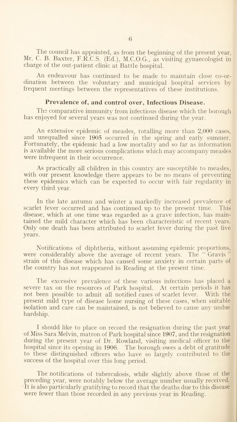 T he council has appointed, as from the beginning of the present year, Mr. C. B. Baxter, F.R.C.S. (Ed.), M.C.O.G., as visiting gynaecologist in charge of the out-patient clinic at Battle hospital. An endeavour has continued to be made to maintain close co-or¬ dination between the voluntary and municipal hospital services by frequent meetings between the representatives of these institutions. Prevalence of, and control over, Infectious Disease. The comparative immunity from infectious disease which the borough has enjoyed for several years was not continued during the year. An extensive epidemic of measles, totalling more than 2,000 cases, and unequalled since 1905 occurred in the spring and early summer. Fortunately, the epidemic had a low mortality and so far as information is available the more serious complications which may accompany measles were infrequent in their occurrence. As practically all children in this country are susceptible to measles, with our present knowledge there appears to be no means of preventing these epidemics which can be expected to occur with fair regularity in every third year. In the late autumn and winter a markedly increased prevalence of scarlet fever occurred and has continued up to the present time. This disease, which at one time was regarded as a grave infection, has main¬ tained the mild character which has been characteristic of recent years. Only one death has been attributed to scarlet fever during the past five years. Notifications of diphtheria, without assuming epidemic proportions, were considerably above the average of recent years. The Gravis ” strain of this disease which has caused some anxiety in certain parts of the country has not reappeared in Reading at the present time. The excessive prevalence of these various infections has placed a severe tax on the resources of Park hospital. At certain periods it has not been possible to admit all notified cases of scarlet fever. With the present mild type of disease home nursing of these cases, when suitable isolation and care can be maintained, is not believed to cause any undue hardship. I should like to place on record the resignation during the past year of Miss Sara Melvin, matron of Park hospital since 1907, and the resignation during the present year of Dr. Rowland, visiting medical officer to the hospital since its opening in 1906. The borough owes a debt of gratitude to these distinguished officers who have so largely contributed to the success of the hospital over this long period. The notifications of tuberculosis, while slightly above those of the preceding year, were notably below the average number usually received. It is also particularly gratifying to record that the deaths due to this disease were fewer than those recorded in any previous year in Reading.