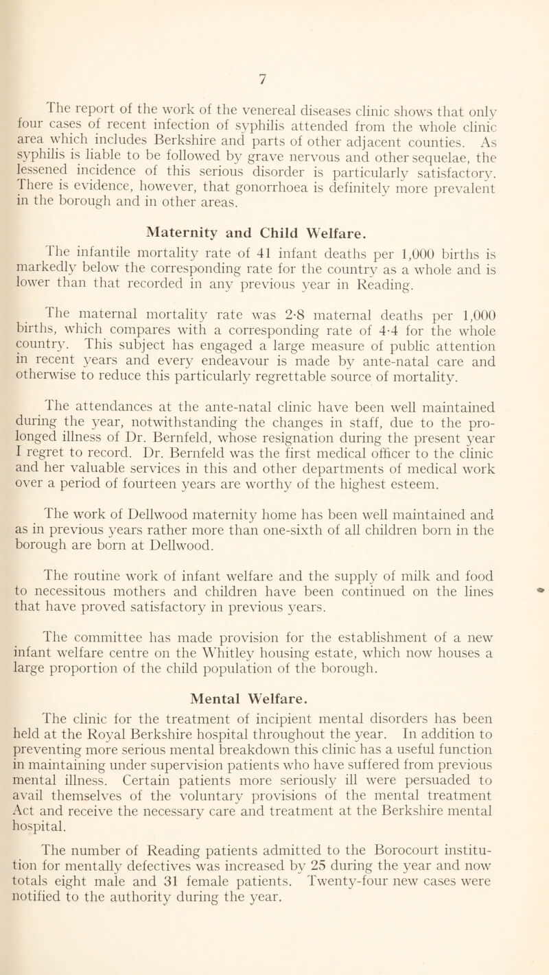 The report of the work of the venereal diseases clinic shows that only foui cases of recent infection of syphilis attended from the whole clinic area which includes Berkshire and parts of other adjacent counties. As syphilis is liable to be followed by grave nervous and other sequelae, the lessened incidence of this serious disorder is particularly satisfactory. There is evidence, however, that gonorrhoea is definitely more prevalent in the borough and in other areas. Maternity and Child Welfare. The infantile mortality rate of 41 infant deaths per 1,000 births is markedly below the corresponding rate for the country as a whole and is lower than that recorded in any previous year in Reading. The maternal mortality rate was 2*8 maternal deaths per 1,000 births, which compares with a corresponding rate of 4-4 for the whole country. This subject has engaged a large measure of public attention in recent years and every endeavour is made by ante-natal care and otherwise to reduce this particularly regrettable source of mortality. The attendances at the ante-natal clinic have been well maintained during the year, notwithstanding the changes in staff, due to the pro¬ longed illness of Dr. Bernfeld, whose resignation during the present year I regret to record. Dr. Bernfeld was the first medical officer to the clinic and her valuable services in this and other departments of medical work over a period of fourteen years are worthy of the highest esteem. The work of Dellwood maternity home has been well maintained and as in previous years rather more than one-sixth of all children born in the borough are born at Dellwood. The routine work of infant welfare and the supply of milk and food to necessitous mothers and children have been continued on the lines that have proved satisfactory in previous years. The committee has made provision for the establishment of a new infant welfare centre on the Whitley housing estate, which now houses a large proportion of the child population of the borough. Mental Welfare. The clinic for the treatment of incipient mental disorders has been held at the Royal Berkshire hospital throughout the year. In addition to preventing more serious mental breakdown this clinic has a useful function in maintaining under supervision patients who have suffered from previous mental illness. Certain patients more seriously ill were persuaded to avail themselves of the voluntary provisions of the mental treatment Act and receive the necessary care and treatment at the Berkshire mental hospital. The number of Reading patients admitted to the Borocourt institu¬ tion for mentally defectives was increased by 25 during the year and now totals eight male and 31 female patients. Twenty-four new cases were notified to the authority during the year.