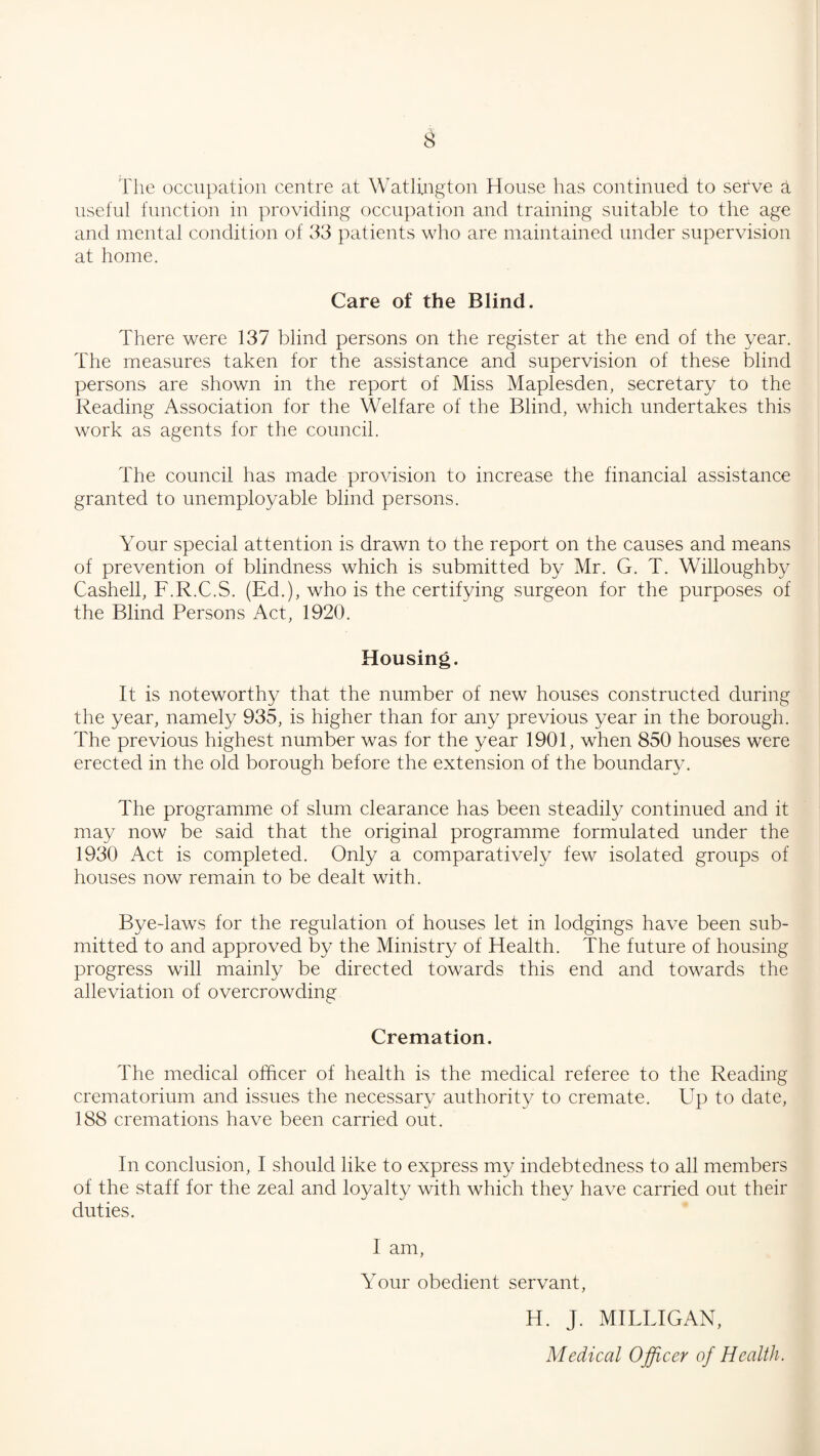 The occupation centre at Watlington House has continued to serve a useful function in providing occupation and training suitable to the age and mental condition of 33 patients who are maintained under supervision at home. Care of the Blind. There were 137 blind persons on the register at the end of the year. The measures taken for the assistance and supervision of these blind persons are shown in the report of Miss Maplesden, secretary to the Reading Association for the Welfare of the Blind, which undertakes this work as agents for the council. The council has made provision to increase the financial assistance granted to unemployable blind persons. Your special attention is drawn to the report on the causes and means of prevention of blindness which is submitted by Mr. G. T. Willoughby Cashell, F.R.C.S. (Ed.), who is the certifying surgeon for the purposes of the Blind Persons Act, 1920. Housing. It is noteworthy that the number of new houses constructed during the year, namely 935, is higher than for any previous year in the borough. The previous highest number was for the year 1901, when 850 houses were erected in the old borough before the extension of the boundary. The programme of slum clearance has been steadily continued and it may now be said that the original programme formulated under the 1930 Act is completed. Only a comparatively few isolated groups of houses now remain to be dealt with. Bye-laws for the regulation of houses let in lodgings have been sub¬ mitted to and approved by the Ministry of Health. The future of housing progress will mainly be directed towards this end and towards the alleviation of overcrowding Cremation. The medical officer of health is the medical referee to the Reading crematorium and issues the necessary authority to cremate. Up to date, 188 cremations have been carried out. In conclusion, I should like to express my indebtedness to all members of the staff for the zeal and loyalty with which they have carried out their duties. I am, Your obedient servant, H. J. MILLIGAN, Medical Officer of Health.