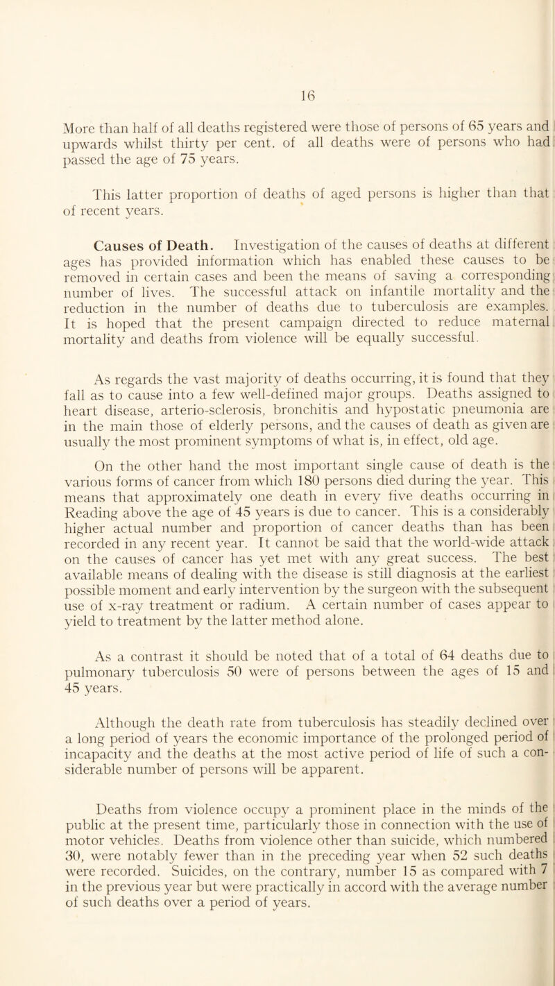 More than half of all deaths registered were those of persons of 65 years and upwards whilst thirty per cent, of all deaths were of persons who had passed the age of 75 years. This latter proportion of deaths of aged persons is higher than that of recent years. •j Causes of Death. Investigation of the causes of deaths at different ages has provided information which has enabled these causes to be removed in certain cases and been the means of saving a corresponding number of lives. The successful attack on infantile mortality and the reduction in the number of deaths due to tuberculosis are examples. It is hoped that the present campaign directed to reduce maternal mortality and deaths from violence will be equally successful. As regards the vast majority of deaths occurring, it is found that they fall as to cause into a few well-defined major groups. Deaths assigned to heart disease, arterio-sclerosis, bronchitis and hypostatic pneumonia are in the main those of elderly persons, and the causes of death as given are usually the most prominent symptoms of what is, in effect, old age. On the other hand the most important single cause of death is the various forms of cancer from which 180 persons died during the year. This means that approximately one death in every five deaths occurring in Reading above the age of 45 years is due to cancer. This is a considerably higher actual number and proportion of cancer deaths than has been recorded in any recent year. It cannot be said that the world-wide attack on the causes of cancer has yet met writh any great success. The best available means of dealing with the disease is still diagnosis at the earliest possible moment and early intervention by the surgeon with the subsequent use of x-ray treatment or radium. A certain number of cases appear to yield to treatment by the latter method alone. As a contrast it should be noted that of a total of 64 deaths due to pulmonary tuberculosis 50 were of persons between the ages of 15 and 45 years. Although the death rate from tuberculosis has steadily declined over a long period of years the economic importance of the prolonged period of incapacity and the deaths at the most active period of life of such a con¬ siderable number of persons will be apparent. Deaths from violence occupy a prominent place in the minds of the public at the present time, particularly those in connection with the use of motor vehicles. Deaths from violence other than suicide, which numbered : 30, were notably fewer than in the preceding year when 52 such deaths were recorded. Suicides, on the contrary, number 15 as compared with 7 in the previous year but were practically in accord with the average number of such deaths over a period of years.