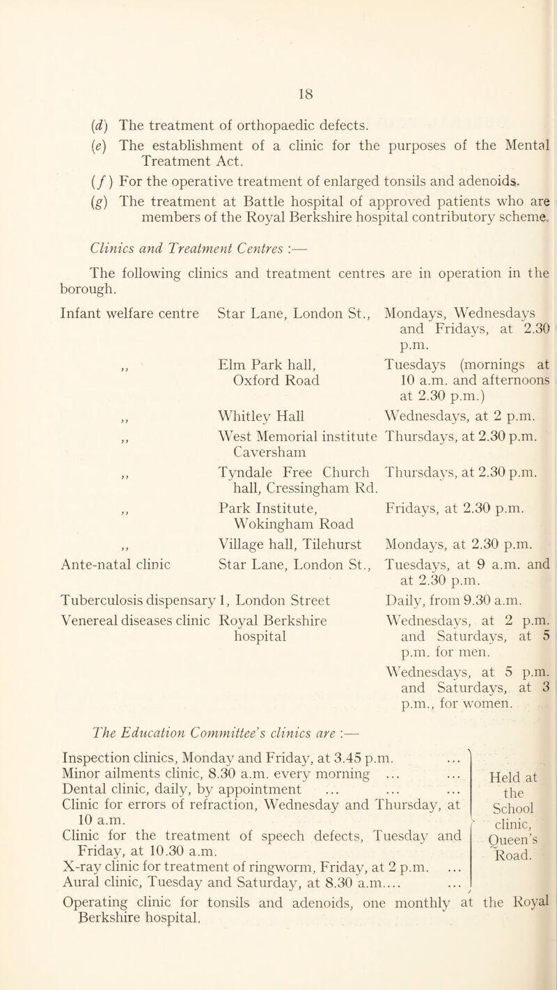 (d) The treatment of orthopaedic defects. (e) The establishment of a clinic for the purposes of the Mental Treatment Act. (/) For the operative treatment of enlarged tonsils and adenoids. (g) The treatment at Battle hospital of approved patients who are members of the Royal Berkshire hospital contributory scheme. Clinics and Treatment Centres :— The following clinics and treatment centres are in operation in the borough. Infant welfare centre Star Lane, London St., Mondays, Wednesdays and Fridays, at 2.30 p.m. ,, Elm Park hall, Tuesdays (mornings at Oxford Road 10 a.m. and afternoons at 2.30 p.m.) ,, Whitley Hall Wednesdays, at 2 p.m. ,, West Memorial institute Thursdays, at 2.30 p.m. Caversham ,, Tyndale Free Church Thursdays, at 2.30 p.m. hall, Cressingham Rd. ,, Park Institute, Wokingham Road ,, Village hall, Tilehurst Ante-natal clinic Star Lane, London St., Tuberculosis dispensary 1, London Street Venereal diseases clinic Royal Berkshire hospital The Education Committee s clinics are :— Inspection clinics, Monday and Friday, at 3.45 p Minor ailments clinic, 8.30 a.m. every morning Dental clinic, daily, by appointment Clinic for errors of refraction, Wednesday and 10 a.m. Clinic for the treatment of speech defects, Friday, at 10.30 a.m. X-ray clinic for treatment of ringworm, Friday,; Aural clinic, Tuesday and Saturday, at 8.30 a.r Operating clinic for tonsils and adenoids, one monthly at the Royal Berkshire hospital, Fridays, at 2.30 p.m. Mondays, at 2.30 p.m. Tuesdays, at 9 a.m. and at 2.30 p.m. Daily, from 9.30 a.m. Wednesdays, at 2 p.m. and Saturdays, at 5 p.m. for men. Wednesdays, at 5 p.m. and Saturdays, at 3 p.m., for women. ,m. Thursday, at Tuesday and it 2 p.m. n.... Held at the School clinic, Queen’s Road.