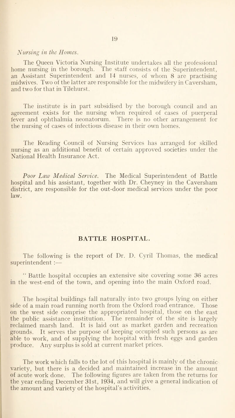 Nursing in the Homes. The Queen Victoria Nursing Institute undertakes all the professional home nursing in the borough. The staff consists of the Superintendent, an Assistant Superintendent and 14 nurses, of whom 8 are practising midwives. Two of the latter are responsible for the midwifery in Caversham, and two for that in Tilehurst. The institute is in part subsidised by the borough council and an agreement exists for the nursing when required of cases of puerperal fever and ophthalmia neonatorum. There is no other arrangement for the nursing of cases of infectious disease in their own homes. The Reading Council of Nursing Services has arranged for skilled nursing as an additional benefit of certain approved societies under the National Health Insurance Act. Poor Law Medical Service. The Medical Superintendent of Battle hospital and his assistant, together with Dr. Cheyney in the Caversham district, are responsible for the out-door medical services under the poor law. BATTLE HOSPITAL. The following is the report of Dr. D. Cyril Thomas, the medical superintendent :— “ Battle hospital occupies an extensive site covering some 36 acres in the west-end of the town, and opening into the main Oxford road. The hospital buildings fall naturally into two groups lying on either side of a main road running north from the Oxford road entrance. Those on the west side comprise the appropriated hospital, those on the east the public assistance institution. The remainder of the site is largely reclaimed marsh land. It is laid out as market garden and recreation grounds. It serves the purpose of keeping occupied such persons as are able to work, and of supplying the hospital with fresh eggs and garden produce. Any surplus is sold at current market prices. The work which falls to the lot of this hospital is mainly of the chronic- variety, but there is a decided and maintained increase in the amount of acute work done. The following figures are taken from the returns for the year ending December 31st, 1934, and will give a general indication of the amount and variety of the hospital’s activities,