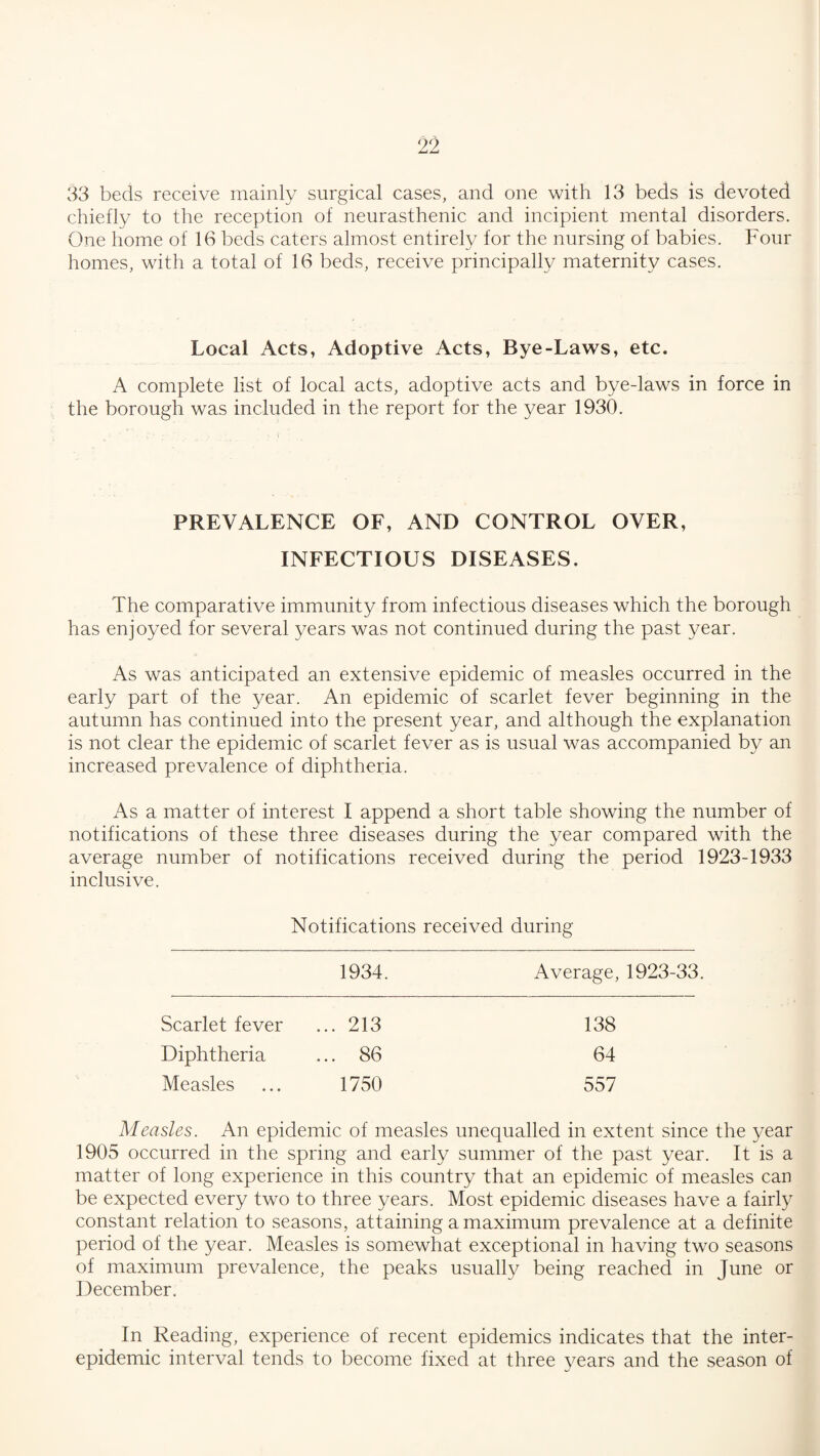 33 beds receive mainly surgical cases, and one with 13 beds is devoted chiefly to the reception of neurasthenic and incipient mental disorders. One home of 16 beds caters almost entirely for the nursing of babies. Four homes, with a total of 16 beds, receive principally maternity cases. Local Acts, Adoptive Acts, Bye-Laws, etc. A complete list of local acts, adoptive acts and bye-laws in force in the borough was included in the report for the year 1930. PREVALENCE OF, AND CONTROL OVER, INFECTIOUS DISEASES. The comparative immunity from infectious diseases which the borough has enjoyed for several years was not continued during the past year. As was anticipated an extensive epidemic of measles occurred in the early part of the year. An epidemic of scarlet fever beginning in the autumn has continued into the present year, and although the explanation is not clear the epidemic of scarlet fever as is usual was accompanied by an increased prevalence of diphtheria. As a matter of interest I append a short table showing the number of notifications of these three diseases during the year compared with the average number of notifications received during the period 1923-1933 inclusive. Notifications received during 1934. Average, 1923-33 Scarlet fever ... 213 138 Diphtheria ... 86 64 Measles 1750 557 Measles. An epidemic of measles unequalled in extent since the year 1905 occurred in the spring and early summer of the past year. It is a matter of long experience in this country that an epidemic of measles can be expected every two to three years. Most epidemic diseases have a fairly constant relation to seasons, attaining a maximum prevalence at a definite period of the year. Measles is somewhat exceptional in having two seasons of maximum prevalence, the peaks usually being reached in June or December. In Reading, experience of recent epidemics indicates that the inter¬ epidemic interval tends to become fixed at three years and the season of