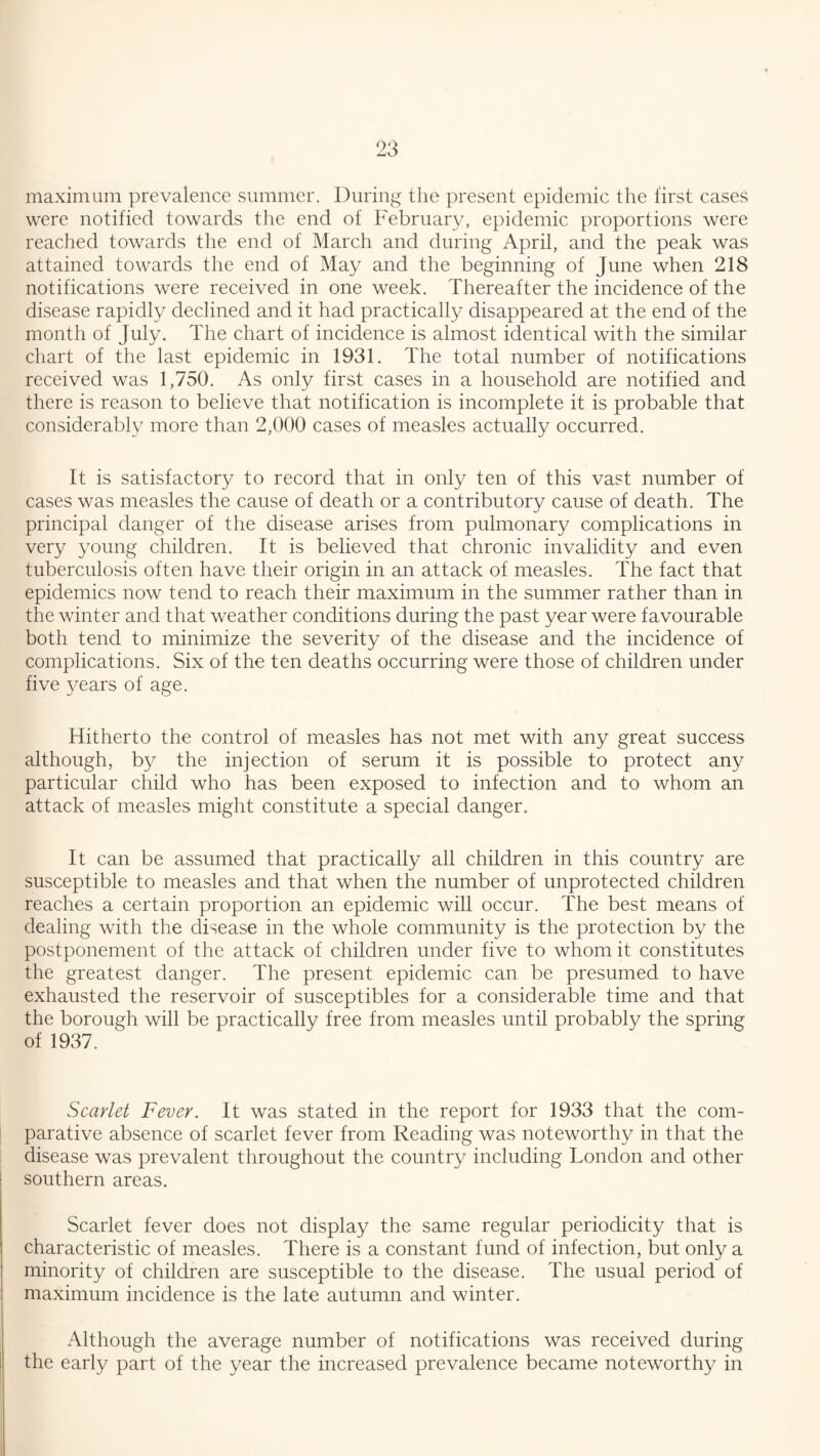 maximum prevalence summer. During the present epidemic the first cases were notified towards the end of February, epidemic proportions were reached towards the end of March and during April, and the peak was attained towards the end of May and the beginning of June when 218 notifications were received in one week. Thereafter the incidence of the disease rapidly declined and it had practically disappeared at the end of the month of July. The chart of incidence is almost identical with the similar chart of the last epidemic in 1931. The total number of notifications received was 1,750. As only first cases in a household are notified and there is reason to believe that notification is incomplete it is probable that considerably more than 2,000 cases of measles actually occurred. It is satisfactory to record that in only ten of this vast number of cases was measles the cause of death or a contributory cause of death. The principal danger of the disease arises from pulmonary complications in very young children. It is believed that chronic invalidity and even tuberculosis often have their origin in an attack of measles. The fact that epidemics now tend to reach their maximum in the summer rather than in the winter and that weather conditions during the past year were favourable both tend to minimize the severity of the disease and the incidence of complications. Six of the ten deaths occurring were those of children under five years of age. Hitherto the control of measles has not met with any great success although, by the injection of serum it is possible to protect any particular child who has been exposed to infection and to whom an attack of measles might constitute a special danger. It can be assumed that practically all children in this country are susceptible to measles and that when the number of unprotected children reaches a certain proportion an epidemic will occur. The best means of dealing with the disease in the whole community is the protection by the postponement of the attack of children under five to whom it constitutes the greatest danger. The present epidemic can be presumed to have exhausted the reservoir of susceptibles for a considerable time and that the borough will be practically free from measles until probably the spring of 1937. Scarlet Fever. It was stated in the report for 1933 that the com¬ parative absence of scarlet fever from Reading was noteworthy in that the disease was prevalent throughout the country including London and other southern areas. Scarlet fever does not display the same regular periodicity that is characteristic of measles. There is a constant fund of infection, but only a minority of children are susceptible to the disease. The usual period of maximum incidence is the late autumn and winter. Although the average number of notifications was received during the early part of the year the increased prevalence became noteworthy in