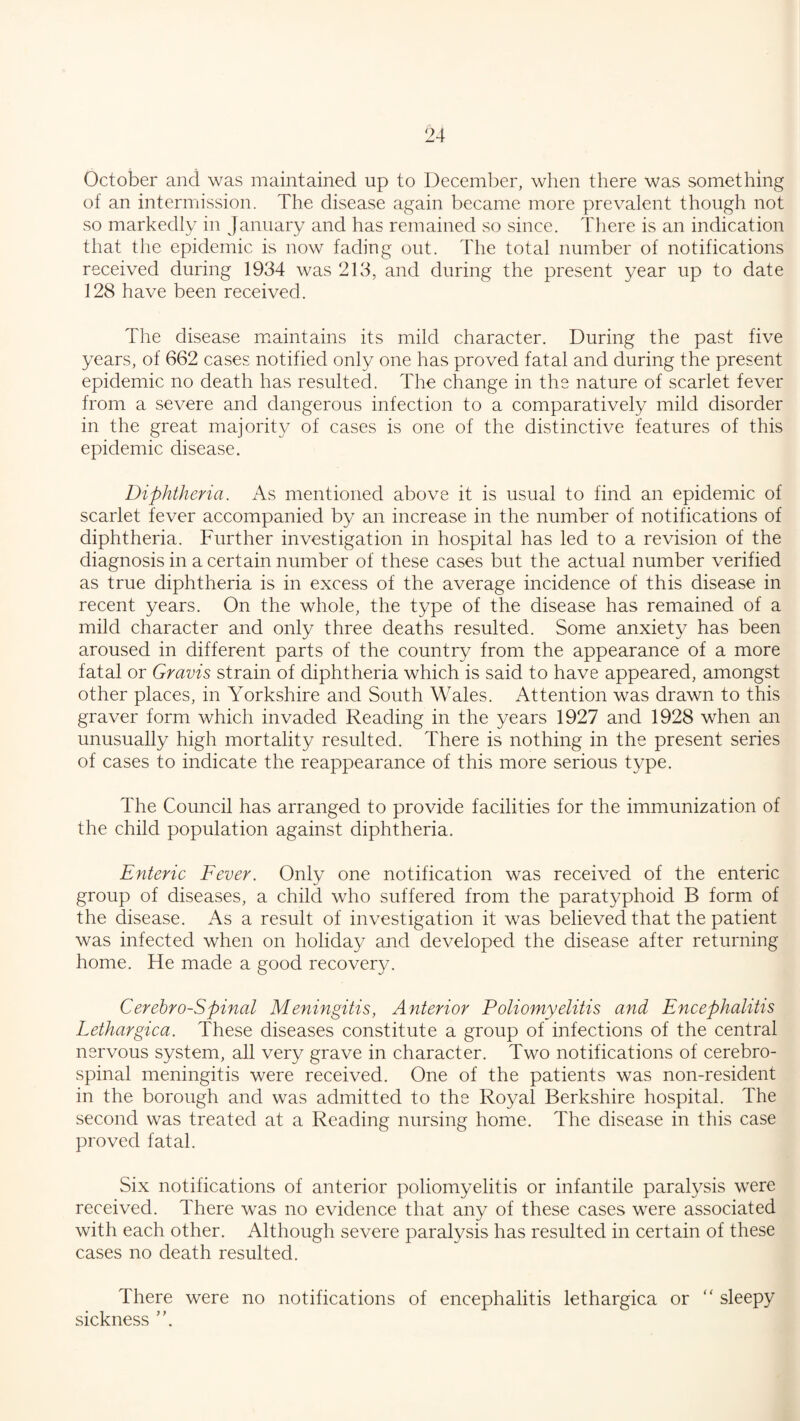 October and was maintained up to December, when there was something of an intermission. The disease again became more prevalent though not so markedly in January and has remained so since. There is an indication that the epidemic is now fading out. The total number of notifications received during 1934 was 213, and during the present year up to date 128 have been received. The disease maintains its mild character. During the past five years, of 662 cases notified only one has proved fatal and during the present epidemic no death has resulted. The change in the nature of scarlet fever from a severe and dangerous infection to a comparatively mild disorder in the great majority of cases is one of the distinctive features of this epidemic disease. Diphtheria. As mentioned above it is usual to find an epidemic of scarlet fever accompanied by an increase in the number of notifications of diphtheria. Further investigation in hospital has led to a revision of the diagnosis in a certain number of these cases but the actual number verified as true diphtheria is in excess of the average incidence of this disease in recent years. On the whole, the type of the disease has remained of a mild character and only three deaths resulted. Some anxiety has been aroused in different parts of the country from the appearance of a more fatal or Gravis strain of diphtheria which is said to have appeared, amongst other places, in Yorkshire and South Wales. Attention was drawn to this graver form which invaded Reading in the years 1927 and 1928 when an unusually high mortality resulted. There is nothing in the present series of cases to indicate the reappearance of this more serious type. The Council has arranged to provide facilities for the immunization of the child population against diphtheria. Enteric Fever. Only one notification was received of the enteric group of diseases, a child who suffered from the paratyphoid B form of the disease. As a result of investigation it was believed that the patient was infected when on holiday and developed the disease after returning home. He made a good recovery. Cerebro-Spinal Meningitis, Anterior Poliomyelitis and Encephalitis Lethargica. These diseases constitute a group of infections of the central nervous system, all very grave in character. Two notifications of cerebro¬ spinal meningitis were received. One of the patients was non-resident in the borough and was admitted to the Royal Berkshire hospital. The second was treated at a Reading nursing home. The disease in this case proved fatal. Six notifications of anterior poliomyelitis or infantile paralysis were received. There was no evidence that any of these cases were associated with each other. Although severe paralysis has resulted in certain of these cases no death resulted. There were no notifications of encephalitis lethargica or “ sleepy sickness