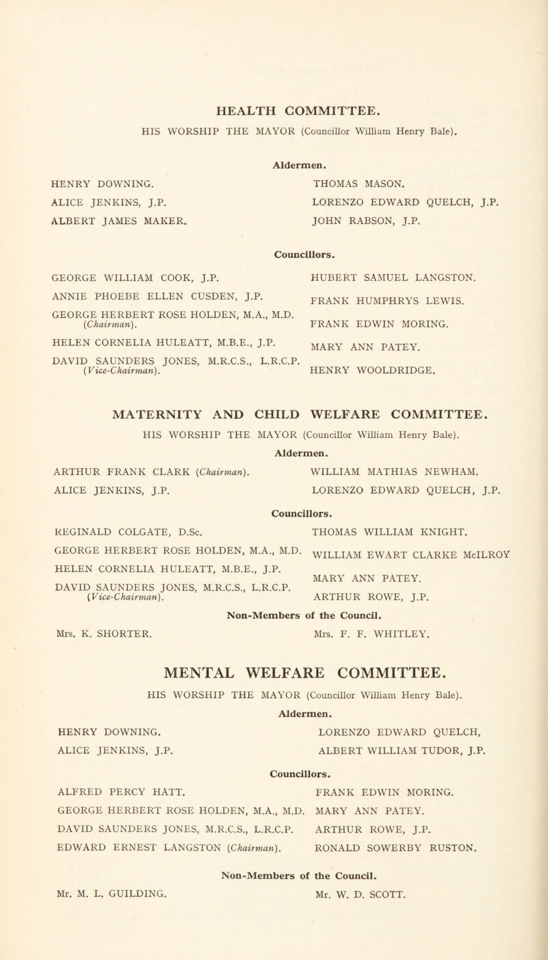 HEALTH COMMITTEE. HIS WORSHIP THE MAYOR (Councillor William Henry Bale). HENRY DOWNING. ALICE JENKINS, J.P. ALBERT JAMES MAKER. Aldermen. THOMAS MASON. LORENZO EDWARD QUELCH, J.P. JOHN RABSON, J.P. Councillors. GEORGE WILLIAM COOK, J.P. ANNIE PHOEBE ELLEN CUSDEN, J.P. GEORGE HERBERT ROSE HOLDEN, M.A., M.D. {Chairman). HELEN CORNELIA HULEATT, M.B.E., J.P. DAVID SAUNDERS JONES, M.R.C.S., L.R.C.P. (Vice-Chairman). MATERNITY AND CHILD HIS WORSHIP THE MAYOR (Councillor William Henry Bale). Aldermen. ARTHUR FRANK CLARK (Chairman). WILLIAM MATHIAS NEWHAM. ALICE JENKINS, J.P. LORENZO EDWARD QUELCH, J.P. Councillors. REGINALD COLGATE, D.Sc. THOMAS WILLIAM KNIGHT. GEORGE HERBERT ROSE HOLDEN, M.A., M.D. WILLLAM EWART CLARKE McILROY HELEN CORNELIA HULEATT, M.B.E., J.P. MARY ANN PATEY. DAVID SAUNDERS JONES, M.R.C.S., L.R.C.P. ('Vice-Chairman). ARTHUR ROWE, J.P. Non-Members of the Council. Mrs. K. SHORTER. Mrs. F. F. WHITLEY. MENTAL WELFARE COMMITTEE. HIS WORSHIP THE MAYOR (Councillor William Henry Bale). Aldermen. HENRY DOWNING. LORENZO EDWARD QUELCH, ALICE JENKINS, J.P. ALBERT WILLIAM TUDOR, J.P. Councillors. ALFRED PERCY HATT. FRANK EDWIN MORING. GEORGE HERBERT ROSE HOLDEN, M.A., M.D. MARY ANN PATEY. DAVID SAUNDERS JONES, M.R.C.S., L.R.C.P. ARTHUR ROWE, J.P. EDWARD ERNEST LANGSTON (Chairman). RONALD SOWERBY RUSTON. Non-Members of the Council. HUBERT SAMUEL LANGSTON. FRANK HUMPHRYS LEWIS. FRANK EDWIN MORING. MARY ANN PATEY. HENRY WOOLDRIDGE. WELFARE COMMITTEE. Mr. M. L. GUILDING. Mr. W. D. SCOTT.