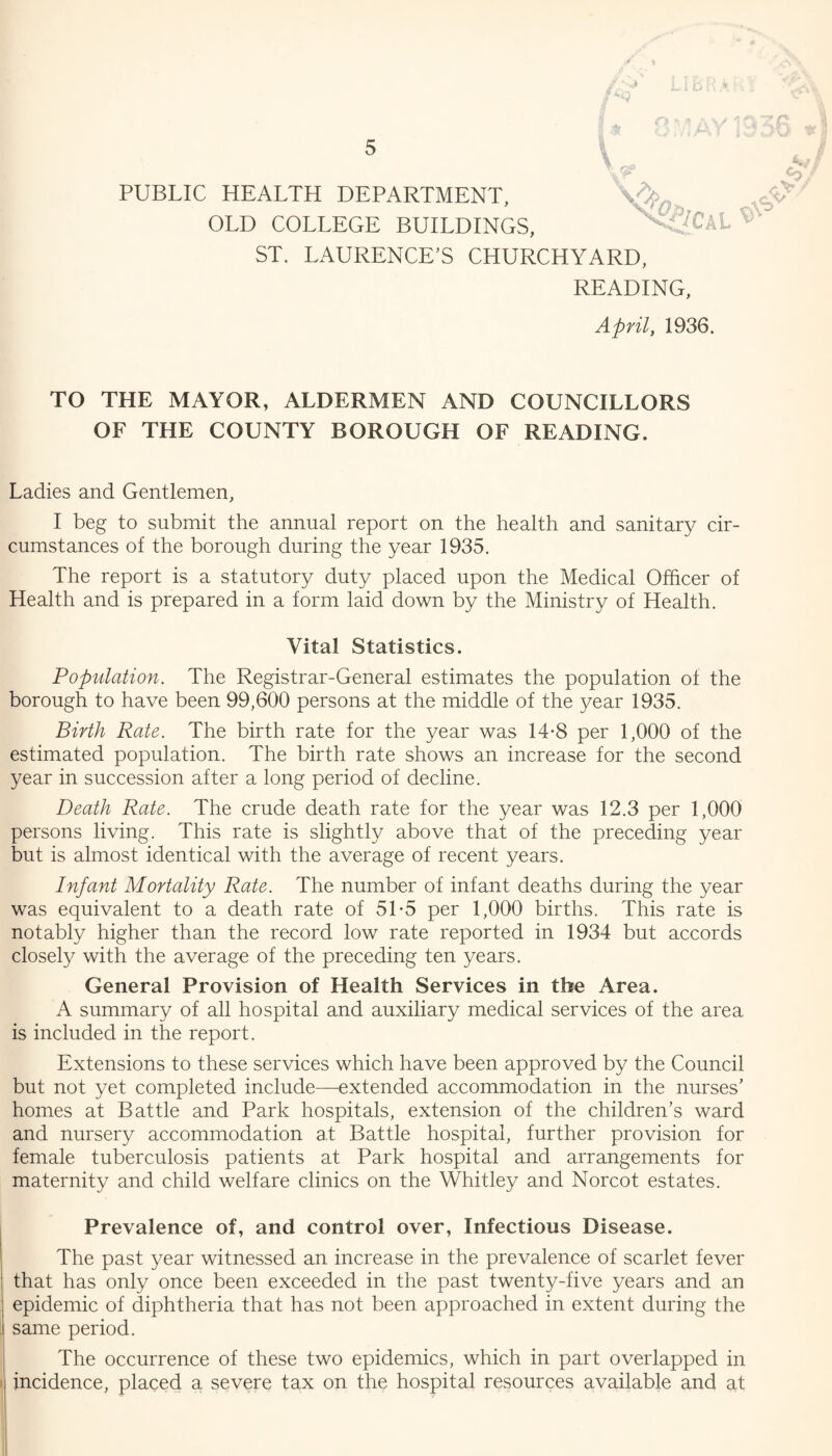 V PUBLIC HEALTH DEPARTMENT, OLD COLLEGE BUILDINGS, ST. LAURENCE’S CHURCHYARD, READING, April, 1936. TO THE MAYOR, ALDERMEN AND COUNCILLORS OF THE COUNTY BOROUGH OF READING. Ladies and Gentlemen, I beg to submit the annual report on the health and sanitary cir¬ cumstances of the borough during the year 1935. The report is a statutory duty placed upon the Medical Officer of Health and is prepared in a form laid down by the Ministry of Health. Vital Statistics. Population. The Registrar-General estimates the population of the borough to have been 99,600 persons at the middle of the year 1935. Birth Rate. The birth rate for the year was 14-8 per 1,000 of the estimated population. The birth rate shows an increase for the second year in succession after a long period of decline. Death Rate. The crude death rate for the year was 12.3 per 1,000 persons living. This rate is slightly above that of the preceding year but is almost identical with the average of recent years. Infant Mortality Rate. The number of infant deaths during the year was equivalent to a death rate of 5T5 per 1,000 births. This rate is notably higher than the record low rate reported in 1934 but accords closely with the average of the preceding ten years. General Provision of Health Services in the Area. A summary of all hospital and auxiliary medical services of the area is included in the report. Extensions to these services which have been approved by the Council but not yet completed include—extended accommodation in the nurses’ homes at Battle and Park hospitals, extension of the children’s ward and nursery accommodation at Battle hospital, further provision for female tuberculosis patients at Park hospital and arrangements for maternity and child welfare clinics on the Whitley and Norcot estates. Prevalence of, and control over, Infectious Disease. The past year witnessed an increase in the prevalence of scarlet fever that has only once been exceeded in the past twenty-five years and an epidemic of diphtheria that has not been approached in extent during the same period. The occurrence of these two epidemics, which in part overlapped in incidence, placed a severe tax on the hospital resources available and at