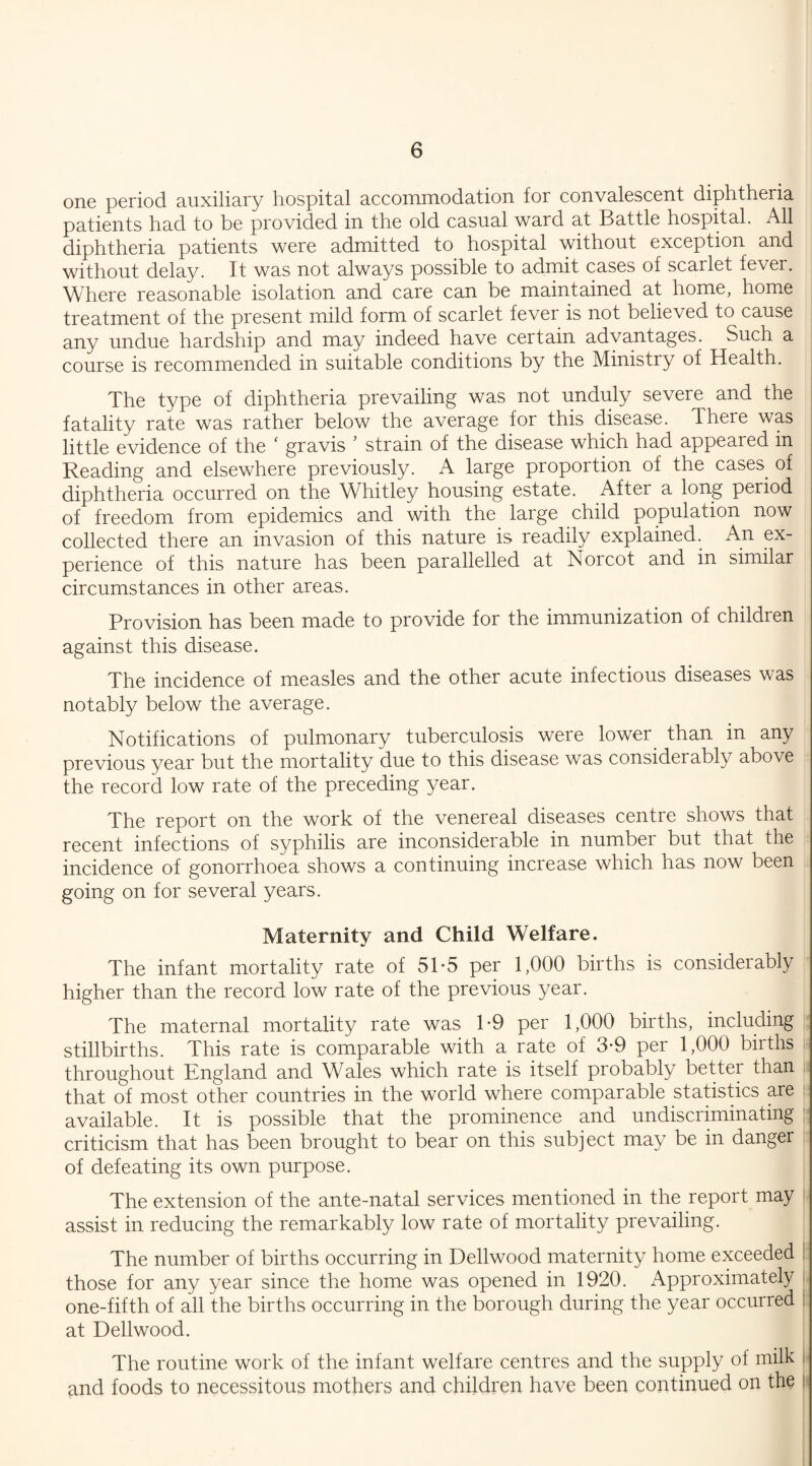 one period auxiliary hospital accommodation for convalescent diphtheria patients had to be provided in the old casual ward at Battle hospital. All diphtheria patients were admitted to hospital without exception and without delay. It was not always possible to admit cases of scarlet fever. Where reasonable isolation and care can be maintained at home, home treatment of the present mild form of scarlet fever is not believed to cause any undue hardship and may indeed have certain advantages. Such a course is recommended in suitable conditions by the Ministry of Health. The type of diphtheria prevailing was not unduly severe and the fatality rate was rather below the average for this disease. There was little evidence of the ‘ gravis ’ strain of the disease which had appeared in Reading and elsewhere previously. A large proportion of the cases, of diphtheria occurred on the Whitley housing estate. After a long period of freedom from epidemics and with the large child population now collected there an invasion of this nature is readily explained. An ex¬ perience of this nature has been parallelled at Norcot and in similar circumstances in other areas. Provision has been made to provide for the immunization of children against this disease. The incidence of measles and the other acute infectious diseases was notably below the average. Notifications of pulmonary tuberculosis were lower, than in any previous year but the mortality due to this disease was considerably above the record low rate of the preceding year. The report on the work of the venereal diseases centre shows that recent infections of syphilis are inconsiderable in number but that the incidence of gonorrhoea shows a continuing increase which has now been going on for several years. Maternity and Child Welfare. The infant mortality rate of 51-5 per 1,000 births is considerably higher than the record low rate of the previous year. The maternal mortality rate was 1*9 per 1,000 births, including stillbirths. This rate is comparable with a rate of 3-9 per 1,000 births throughout England and Wales which rate is itself probably bettei than . that of most other countries in the world where comparable statistics are available. It is possible that the prominence and undiscriminating criticism that has been brought to bear on this subject may be in danger of defeating its own purpose. The extension of the ante-natal services mentioned in the report may assist in reducing the remarkably low rate of mortality prevailing. The number of births occurring in Dellwood maternity home exceeded I those for any year since the home was opened in 1920. Approximately one-fifth of all the births occurring in the borough during the year occurred at Dellwood. The routine work of the infant welfare centres and the supply of milk i and foods to necessitous mothers and children have been continued on the i