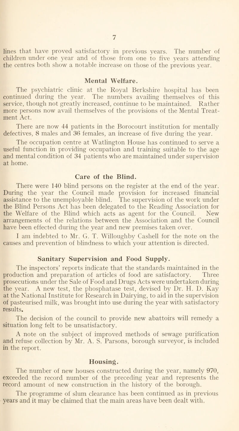 lines that have proved satisfactory in previous years. The number of children under one year and of those from one to five years attending the centres both show a notable increase on those of the previous year. Mental Welfare. The psychiatric clinic at the Royal Berkshire hospital has been continued during the year. The numbers availing themselves of this service, though not greatly increased, continue to be maintained. Rather more persons now avail themselves of the provisions of the Mental Treat¬ ment Act. There are now 44 patients in the Borocourt institution for mentally defectives, 8 males and 36 females, an increase of five during the year. The occupation centre at Watlington House has continued to serve a useful function in providing occupation and training suitable to the age and mental condition of 34 patients who are maintained under supervision at home. Care of the Blind. There were 140 blind persons on the register at the end of the year. During the year the Council made provision for increased financial assistance to the unemployable blind. The supervision of the work under the Blind Persons Act has been delegated to the Reading Association for the Welfare of the Blind which acts as agent for the Council. New arrangements of the relations between the Association and the Council have been effected during the year and new premises taken over. I am indebted to Mr. G. T. Willoughby Cashell for the note on the causes and prevention of blindness to which your attention is directed. Sanitary Supervision and Food Supply. The inspectors’ reports indicate that the standards maintained in the production and preparation of articles of food are satisfactory. Three prosecutions under the Sale of Food and Drugs Acts were undertaken during the year. A new test, the phosphatase test, devised by Dr. H. D. Kay at the National Institute for Research in Dairying, to aid in the supervision of pasteurised milk, was brought into use during the year with satisfactory results. The decision of the council to provide new abattoirs will remedy a situation long felt to be unsatisfactory. A note on the subject of improved methods of sewage purification and refuse collection by Mr. A. S. Parsons, borough surveyor, is included in the report. Housing. The number of new houses constructed during the year, namely 970, exceeded the record number of the preceding year and represents the record amount of new construction in the history of the borough. The programme of slum clearance has been continued as in previous years and it may be claimed that the main areas have been dealt with,