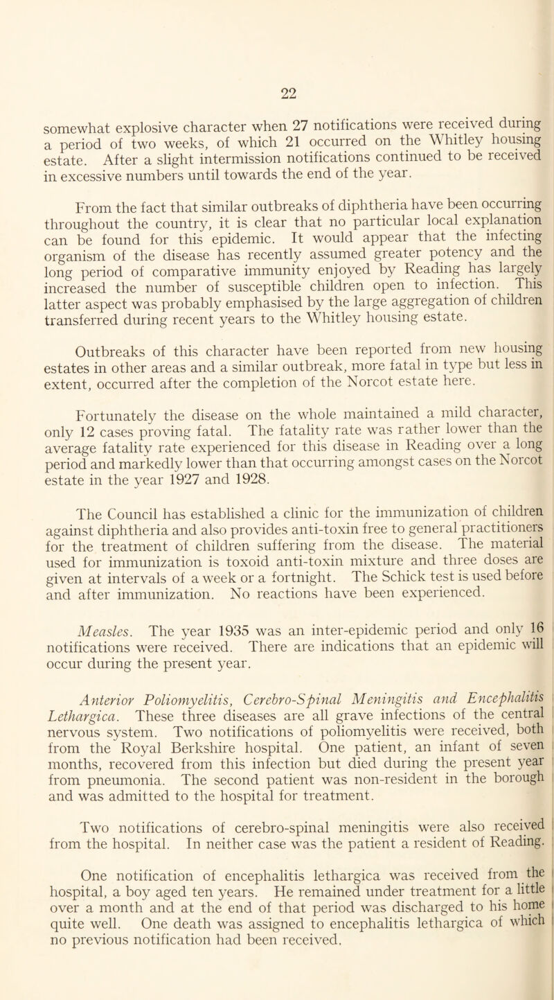 somewhat explosive character when 27 notifications were leceived during a period of two weeks, of which 21 occurred on the Whitley housing estate. After a slight intermission notifications continued to be received in excessive numbers until towards the end of the year. From the fact that similar outbreaks of diphtheria have been occurring throughout the country, it is clear that no particular local explanation can be found for this epidemic. It would appear that the infecting organism of the disease has recently assumed greater potency and the long period of comparative immunity enjoyed by Reading has largely increased the number of susceptible children open to infection. . This latter aspect was probably emphasised by the large aggregation of children transferred during recent years to the Whitley housing estate. Outbreaks of this character have been reported from new housing estates in other areas and a similar outbreak, more fatal in type but less in extent, occurred after the completion of the Norcot estate here. Fortunately the disease on the whole maintained a mild chaiacter, only 12 cases proving fatal. The fatality rate was rather lower than the average fatality rate experienced for this disease in Reading over a long period and markedly lower than that occurring amongst cases on the Norcot estate in the year 1927 and 1928. The Council has established a clinic for the immunization of children against diphtheria and also provides anti-toxin free to general practitioners for the treatment of children suffering from the disease. The material used for immunization is toxoid anti-toxin mixture and three doses are given at intervals of a week or a fortnight. The Schick test is used before and after immunization. No reactions have been experienced. Measles. The year 1935 was an inter-epidemic period and only 16 notifications were received. There are indications that an epidemic will occur during the present year. Anterior Poliomyelitis, Cerebro-Spinal Meningitis and Encephalitis Lethargica. These three diseases are all grave infections of the central nervous system. Two notifications of poliomyelitis were received, both from the Royal Berkshire hospital. One patient, an infant of seven months, recovered from this infection but died during the present year from pneumonia. The second patient was non-resident in the borough and was admitted to the hospital for treatment. Two notifications of cerebro-spinal meningitis were also received from the hospital. In neither case was the patient a resident of Reading. One notification of encephalitis lethargica was received from the hospital, a boy aged ten years. He remained under treatment for a little over a month and at the end of that period was discharged to his home quite well. One death was assigned to encephalitis lethargica of which no previous notification had been received.