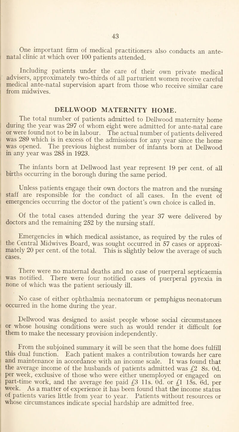 One important firm of medical practitioners also conducts an ante- i natal clinic at which over 100 patients attended. Including patients under the care of their own private medical i advisers, approximately two-thirds of all parturient women receive careful i medical ante-natal supervision apart from those who receive similar care i from midwives. DELLWOOD MATERNITY HOME. The total number of patients admitted to Dellwood maternity home during the year was 297 of whom eight were admitted for ante-natal care or were found not to be in labour. The actual number of patients delivered was 289 which is in excess of the admissions for any year since the home | was opened. The previous highest number of infants born at Dellwood in any year was 285 in 1923. The infants born at Dellwood last year represent 19 per cent, of all 1 births occurring in the borough during the same period. Unless patients engage their own doctors the matron and the nursing staff are responsible for the conduct of all cases. In the event of emergencies occurring the doctor of the patient’s own choice is called in. Of the total cases attended during the year 37 were delivered by doctors and the remaining 252 by the nursing staff. Emergencies in which medical assistance, as required by the rules of the Central Midwives Board, was sought occurred in 57 cases or approxi¬ mately 20 per cent, of the total. This is slightly below the average of such I cases. There were no maternal deaths and no case of puerperal septicaemia was notified. There were four notified cases of puerperal pyrexia in none of which was the patient seriously ill. No case of either ophthalmia neonatorum or pemphigus neonatorum i occurred in the home during the year. Dellwood was designed to assist people whose social circumstances l or whose housing conditions were such as would render it difficult for them to make the necessary provision independently. From the subjoined summary it will be seen that the home does fulfill this dual function. Each patient makes a contribution towards her care and maintenance in accordance with an income scale. It was found that the average income of the husbands of patients admitted was £2 8s. Od. per week, exclusive of those who were either unemployed or engaged on part-time work, and the average fee paid £3 11s. Od. or £l 15s. 6d. per week. As a matter of experience it has been found that the income status of patients varies little from year to year. Patients without resources or whose circumstances indicate special hardship are admitted free.