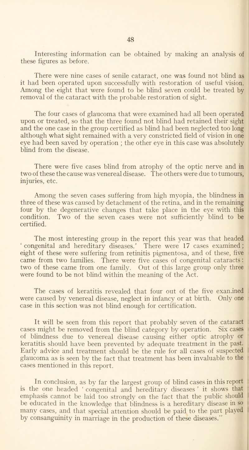 Interesting information can be obtained by making an analysis of these figures as before. There were nine cases of senile cataract, one was found not blind as it had been operated upon successfully with restoration of useful vision. Among the eight that were found to be blind seven could be treated by removal of the cataract with the probable restoration of sight. The four cases of glaucoma that were examined had all been operated upon or treated, so that the three found not blind had retained their sight and the one case in the group certified as blind had been neglected too long although what sight remained with a very constricted field of vision in one eye had been saved by operation ; the other eye in this case was absolutely blind from the disease. There were five cases blind from atrophy of the optic nerve and in two of these the cause was venereal disease. The others were due to tumours, injuries, etc. Among the seven cases suffering from high myopia, the blindness in three of these was caused by detachment of the retina, and in the remaining four by the degenerative changes that take place in the eye with this condition. Two of the seven cases were not sufficiently blind to be certified. The most interesting group in the report this year was that headed ‘congenital and hereditary diseases/ There were 17 cases examined; eight of these were suffering from retinitis pigmentosa, and of these, five came from two families. There were five cases of congenital cataracts: two of these came from one family. Out of this large group only three were found to be not blind within the meaning of the Act. The cases of keratitis revealed that four out of the five examined were caused by venereal disease, neglect in infancy or at birth. Only one case in this section was not blind enough for certification. It will be seen from this report that probably seven of the cataract cases might be removed from the blind category by operation. Six cases of blindness due to venereal disease causing either optic atrophy or keratitis should have been prevented by adequate treatment in the past. Early advice and treatment should be the rule for all cases of suspected glaucoma as is seen by the fact that treatment has been invaluable to the cases mentioned in this report. In conclusion, as by far the largest group of blind cases in this report is the one headed ‘ congenital and hereditary diseases ' it shows that emphasis cannot be laid too strongly on the fact that the public should be educated in the knowledge that blindness is a hereditary disease in so many cases, and that special attention should be paid to the part played by consanguinity in marriage in the production of these diseases,”