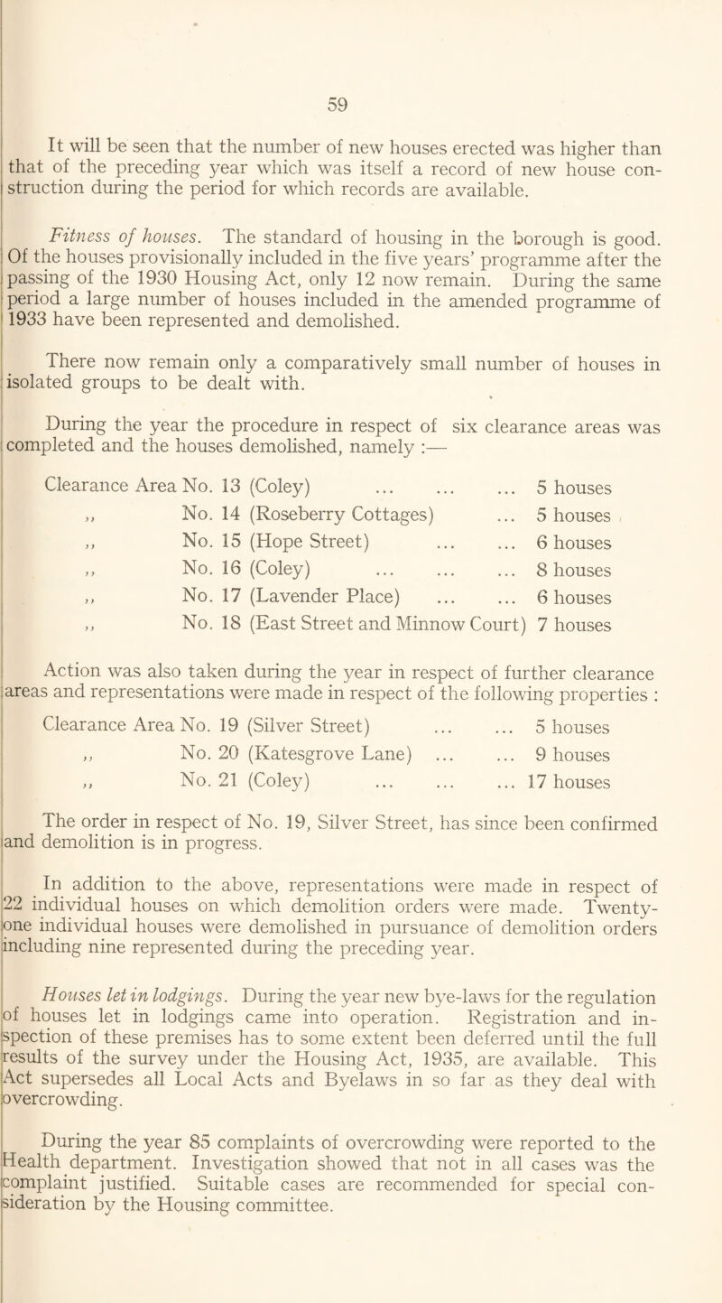 It will be seen that the number of new houses erected was higher than that of the preceding year which was itself a record of new house con¬ struction during the period for which records are available. Fitness of houses. The standard of housing in the borough is good. Of the houses provisionally included in the five years’ programme after the passing of the 1930 Housing Act, only 12 now remain. During the same period a large number of houses included in the amended programme of 1933 have been represented and demolished. There now remain only a comparatively small number of houses in isolated groups to be dealt with. During the year the procedure in respect of six clearance areas was completed and the houses demolished, namely :— Clearance Area No. 13 (Coley) ,, No. 14 (Roseberry Cottages) ,, No. 15 (Hope Street) ,, No. 16 (Coley) ,, No. 17 (Lavender Place) 5 houses 5 houses 6 houses 8 houses 6 houses No. 18 (East Street and Minnow Court) 7 houses Action was also taken during the year in respect of further clearance areas and representations were made in respect of the following properties : Clearance Area No. 19 (Silver Street) . 5 houses „ No. 20 (Katesgrove Lane) . 9 houses ,, No. 21 (Coley) ... ... ... 17 houses The order in respect of No. 19, Silver Street, has since been confirmed and demolition is in progress. In addition to the above, representations were made in respect of 22 individual houses on which demolition orders were made. Twenty- one individual houses were demolished in pursuance of demolition orders including nine represented during the preceding year. Houses let in lodgings. During the year new bye-laws for the regulation of houses let in lodgings came into operation. Registration and in¬ spection of these premises has to some extent been deferred until the full results of the survey under the Housing Act, 1935, are available. This Act supersedes all Local Acts and Byelaws in so far as they deal with overcrowding. During the year 85 complaints of overcrowding were reported to the Health department. Investigation showed that not in all cases was the complaint justified. Suitable cases are recommended for special con¬ sideration by the Housing committee.