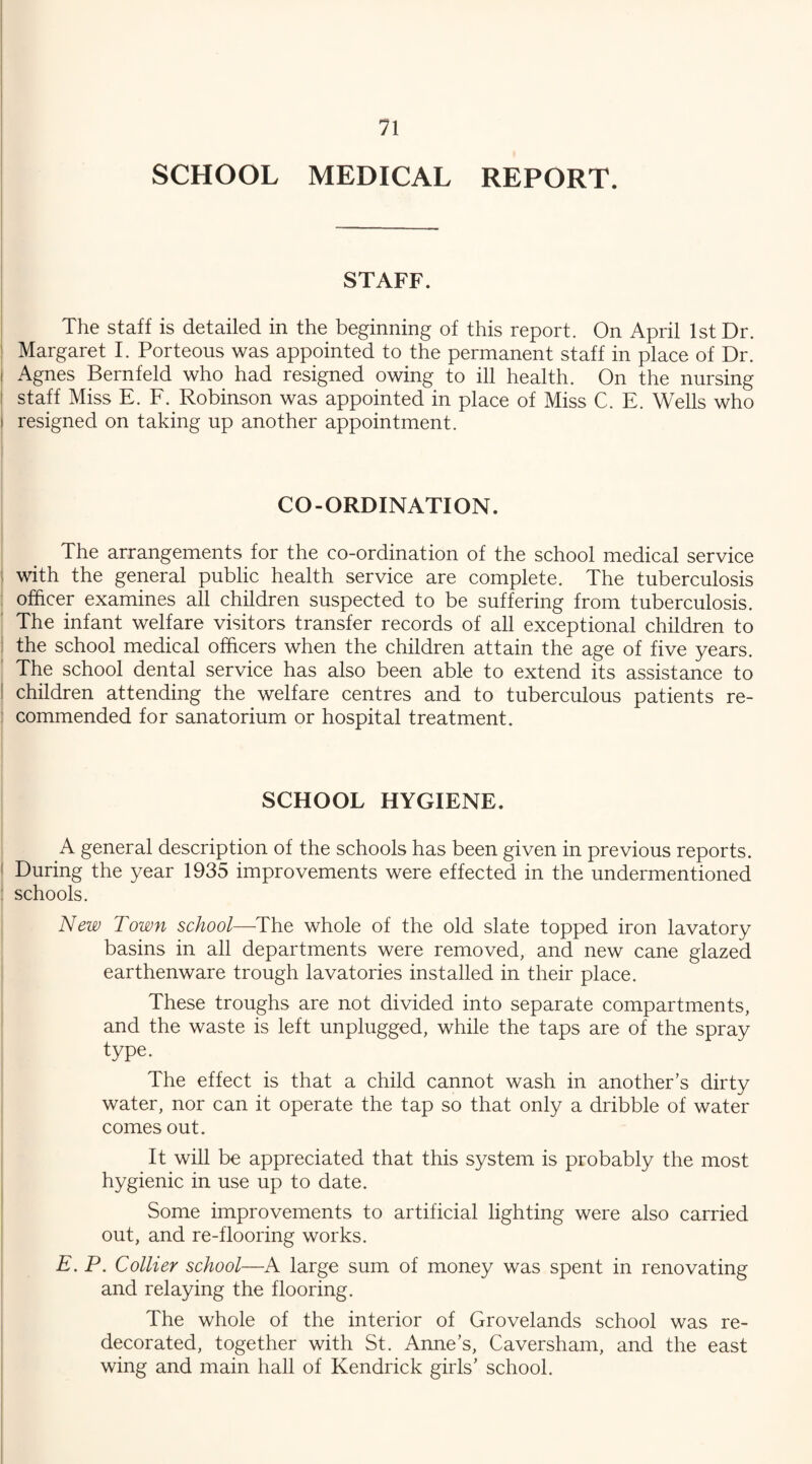 SCHOOL MEDICAL REPORT. STAFF. The staff is detailed in the beginning of this report. On April 1st Dr. Margaret I. Porteous was appointed to the permanent staff in place of Dr. i Agnes Bernfeld who had resigned owing to ill health. On the nursing staff Miss E. F. Robinson was appointed in place of Miss C. E. Wells who i resigned on taking up another appointment. CO-ORDINATION. The arrangements for the co-ordination of the school medical service : with the general public health service are complete. The tuberculosis officer examines all children suspected to be suffering from tuberculosis. The infant welfare visitors transfer records of all exceptional children to the school medical officers when the children attain the age of five years. The school dental service has also been able to extend its assistance to children attending the welfare centres and to tuberculous patients re- : commended for sanatorium or hospital treatment. SCHOOL HYGIENE. A general description of the schools has been given in previous reports. During the year 1935 improvements were effected in the undermentioned ; schools. New Town school—The whole of the old slate topped iron lavatory basins in all departments were removed, and new cane glazed earthenware trough lavatories installed in their place. These troughs are not divided into separate compartments, and the waste is left unplugged, while the taps are of the spray type. The effect is that a child cannot wash in another’s dirty water, nor can it operate the tap so that only a dribble of water comes out. It will be appreciated that this system is probably the most hygienic in use up to date. Some improvements to artificial lighting were also carried out, and re-flooring works. E. P. Collier school—A large sum of money was spent in renovating and relaying the flooring. The whole of the interior of Grovelands school was re¬ decorated, together with St. Anne’s, Caversham, and the east wing and main hall of Kendrick girls’ school.