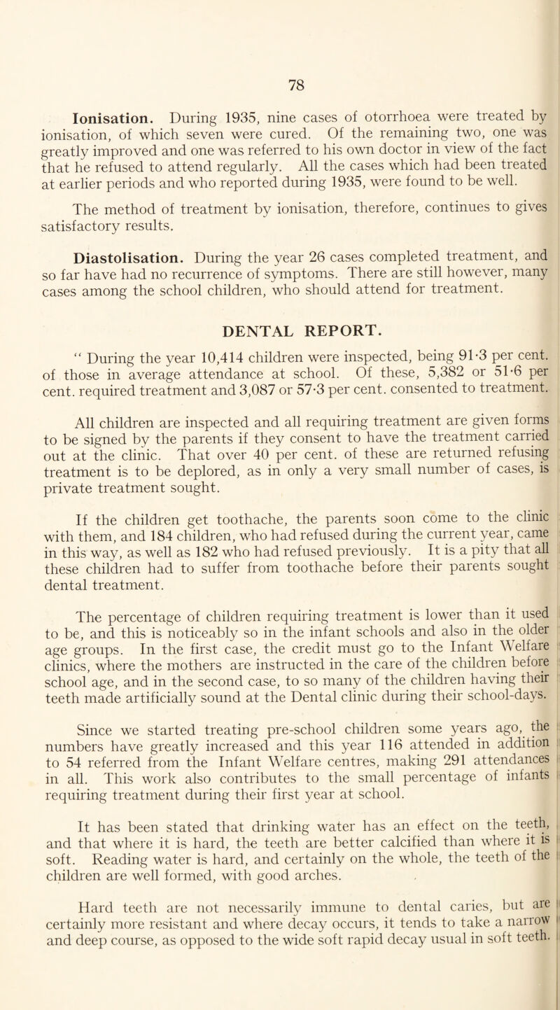 Ionisation. During 1935, nine cases of otorrhoea were treated by ionisation, of which seven were cured. Of the remaining two, one was greatly improved and one was referred to his own doctor in view of the fact that he refused to attend regularly. All the cases which had been treated at earlier periods and who reported during 1935, were found to be well. The method of treatment by ionisation, therefore, continues to gives satisfactory results. Diastolisation. During the year 26 cases completed treatment, and so far have had no recurrence of symptoms. There are still however, many cases among the school children, who should attend for treatment. DENTAL REPORT. “ During the year 10,414 children were inspected, being 91*3 per cent, of those in average attendance at school. Of these, 5,382 or 5T6 per cent, required treatment and 3,087 or 57-3 per cent, consented to treatment. All children are inspected and all requiring treatment are given forms to be signed by the parents if they consent to have the treatment carried out at the clinic. That over 40 per cent, of these are returned refusing treatment is to be deplored, as in only a very small number of cases, is private treatment sought. If the children get toothache, the parents soon come to the clinic with them, and 184 children, who had refused during the current year, came in this way, as well as 182 who had refused previously. It is a pity that all these children had to suffer from toothache before their parents sought dental treatment. The percentage of children requiring treatment is lower than it used to be, and this is noticeably so in the infant schools and also in the older age groups. In the first case, the credit must go to the Infant Welfare clinics, where the mothers are instructed in the care of the children before school age, and in the second case, to so many of the children having their teeth made artificially sound at the Dental clinic during their school-days. Since we started treating pre-school children some years ago, the I numbers have greatly increased and this year 116 attended in addition to 54 referred from the Infant Welfare centres, making 291 attendances : in all. This work also contributes to the small percentage of infants j requiring treatment during their first year at school. It has been stated that drinking water has an effect on the teeth, and that where it is hard, the teeth are better calcified than where it is j soft. Reading water is hard, and certainly on the whole, the teeth of the : children are well formed, with good arches. Hard teeth are not necessarily immune to dental caries, but are I certainly more resistant and where decay occurs, it tends to take a narrow i and deep course, as opposed to the wide soft rapid decay usual in soft teeth.