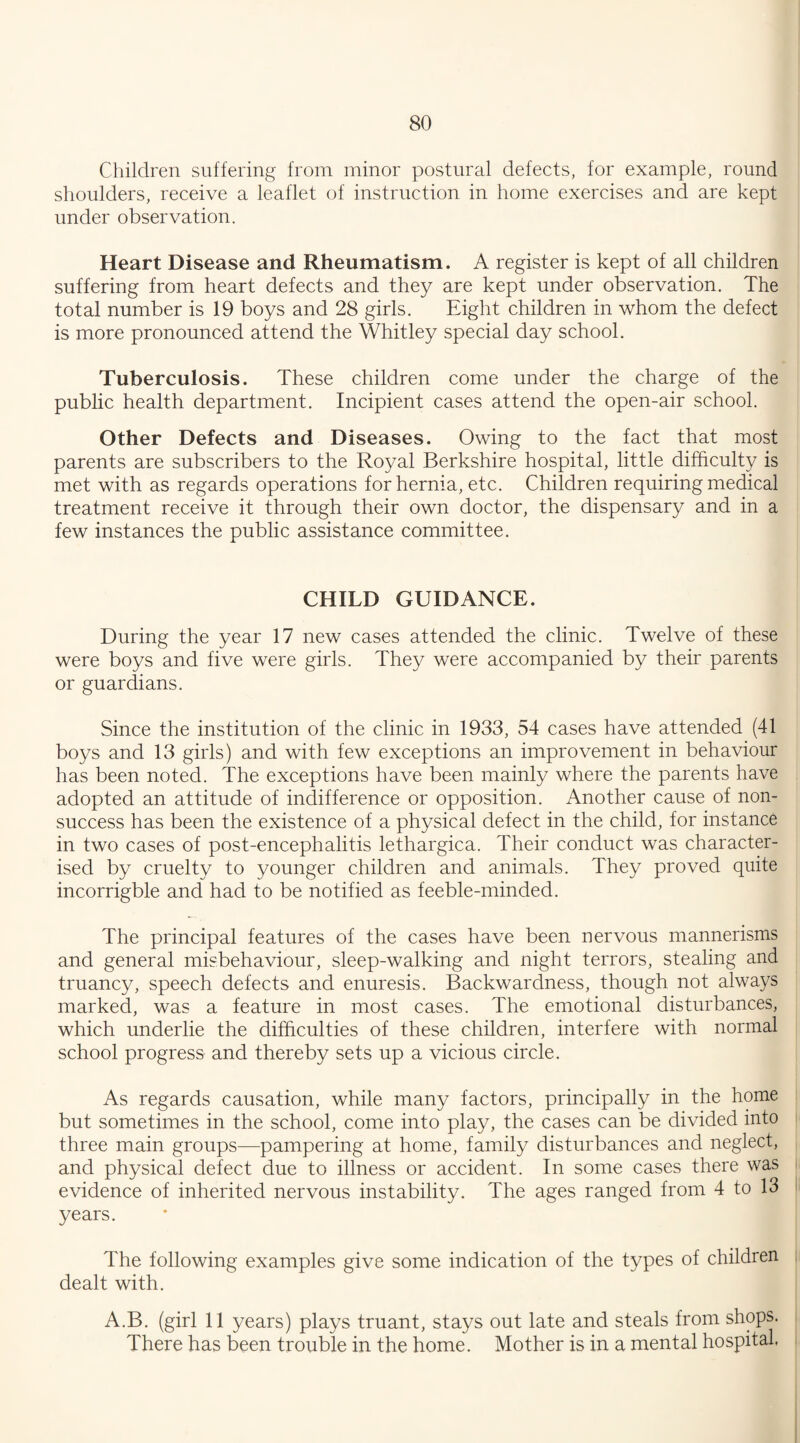 Children suffering from minor postural defects, for example, round shoulders, receive a leaflet of instruction in home exercises and are kept under observation. Heart Disease and Rheumatism. A register is kept of all children suffering from heart defects and they are kept under observation. The total number is 19 boys and 28 girls. Eight children in whom the defect is more pronounced attend the Whitley special day school. Tuberculosis. These children come under the charge of the public health department. Incipient cases attend the open-air school. Other Defects and Diseases. Owing to the fact that most parents are subscribers to the Royal Berkshire hospital, little difficulty is met with as regards operations for hernia, etc. Children requiring medical treatment receive it through their own doctor, the dispensary and in a few instances the public assistance committee. CHILD GUIDANCE. During the year 17 new cases attended the clinic. Twelve of these were boys and five were girls. They were accompanied by their parents or guardians. Since the institution of the clinic in 1933, 54 cases have attended (41 boys and 13 girls) and with few exceptions an improvement in behaviour has been noted. The exceptions have been mainly where the parents have adopted an attitude of indifference or opposition. Another cause of non¬ success has been the existence of a physical defect in the child, for instance in two cases of post-encephalitis lethargica. Their conduct was character¬ ised by cruelty to younger children and animals. They proved quite incorrigble and had to be notified as feeble-minded. The principal features of the cases have been nervous mannerisms and general misbehaviour, sleep-walking and night terrors, stealing and truancy, speech defects and enuresis. Backwardness, though not always marked, was a feature in most cases. The emotional disturbances, which underlie the difficulties of these children, interfere with normal school progress and thereby sets up a vicious circle. As regards causation, while many factors, principally in the home but sometimes in the school, come into play, the cases can be divided into three main groups—pampering at home, family disturbances and neglect, and physical defect due to illness or accident. In some cases there was evidence of inherited nervous instability. The ages ranged from 4 to 13 years. The following examples give some indication of the types of children dealt with. A.B. (girl 11 years) plays truant, stays out late and steals from shops. There has been trouble in the home. Mother is in a mental hospital.