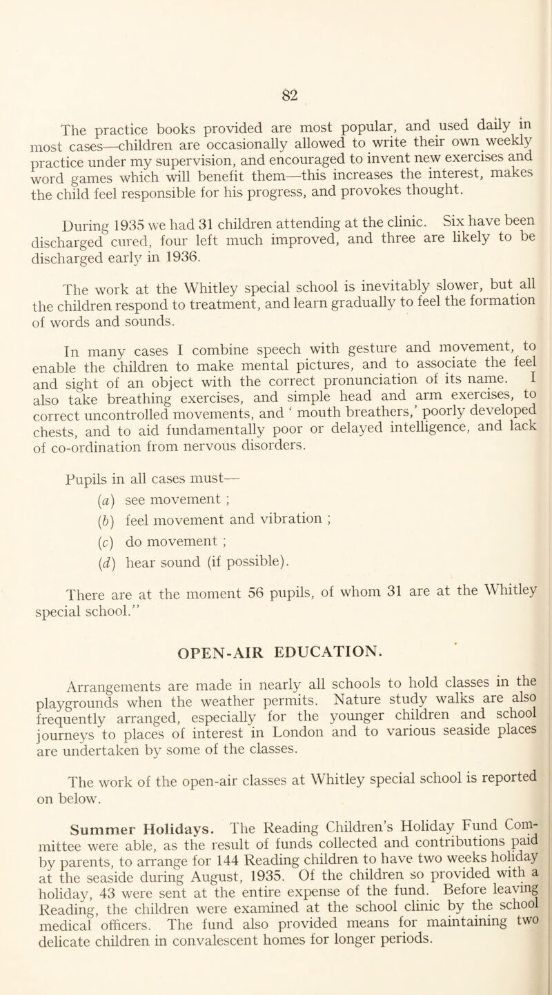The practice books provided are most popular, and used daily in most cases—children are occasionally allowed to write their own weekly practice under my supervision, and encouraged to invent new exercises and word games which will benefit them—this increases the interest, makes the child feel responsible for his progress, and provokes thought. During 1935 we had 31 children attending at the clinic. Six have been discharged cured, four left much improved, and three are likely to be discharged early in 1936. The work at the Whitley special school is inevitably slower, but all the children respond to treatment, and learn gradually to feel the formation of words and sounds. In many cases I combine speech with gesture and movement, to enable the children to make mental pictures, and to associate the feel and sight of an object with the correct pronunciation of its name. I also take breathing exercises, and simple head and arm exercises, to correct uncontrolled movements, and ‘ mouth breathers/ poorly developed chests, and to aid fundamentally poor or delayed intelligence, and lack of co-ordination from nervous disorders. Pupils in all cases must— (a) see movement ; (b) feel movement and vibration ; (c) do movement ; (d) hear sound (if possible). There are at the moment 56 pupils, of whom 31 are at the Whitley special school/' OPEN-AIR EDUCATION. Arrangements are made in nearly all schools to hold classes in the playgrounds when the weather permits. Nature study wains are also frequently arranged, especially for the younger children and school journeys to places of interest in London and to various seaside places are undertaken by some of the classes. The work of the open-air classes at Whitley special school is reported on below. Summer Holidays, lire Reading Childrens Holiday Fund Com¬ mittee were able, as the result of funds collected and contributions paid by parents, to arrange for 144 Reading children to have two weeks holiday at the seaside during August, 1935. Of the children so provided with a holiday, 43 were sent at the entire expense of the fund. Before leaving Reading, the children were examined at the school clinic by the school medical officers. The fund also provided means for maintaining two delicate children in convalescent homes for longer periods.