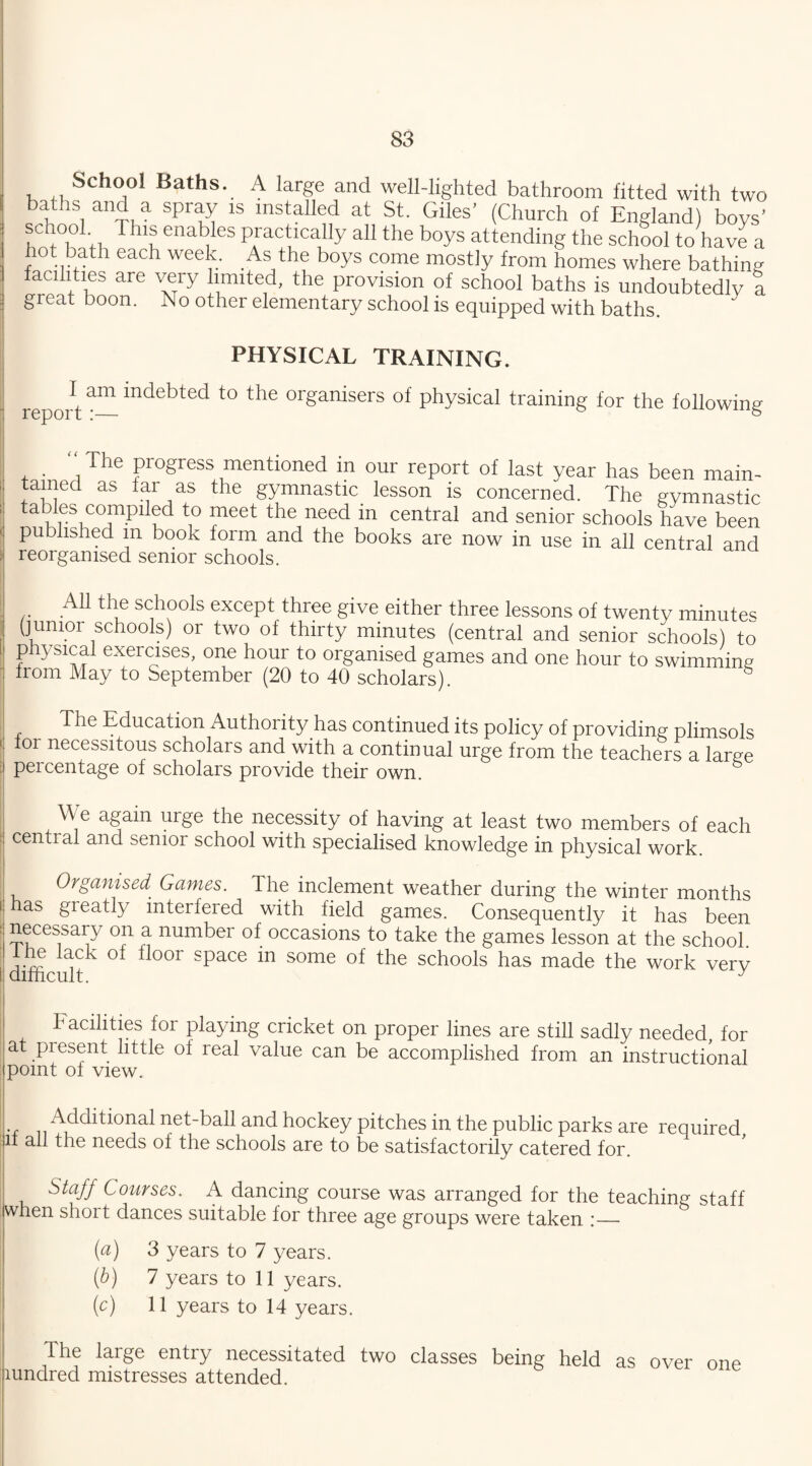 School Baths. A large and well-lighted bathroom fitted with two baths and a spray is installed at St. Giles’ (Church of England) boys’ f h°oLfl T lln enat?[GS PAracVcally a11 the b°ys attending the school to have a hot bath each week. As the boys come mostly from homes where bathin facilities are very limited, the provision of school baths is undoubtedlv great boon. No other elementary school is equipped with baths PHYSICAL TRAINING. reportam to tbe or§anisers of physical training for the following : The progress mentioned in our report of last year has been main¬ tained as far as the gymnastic lesson is concerned. The gymnastic tables compiled to meet the need in central and senior schools have been published m book form and the books are now in use in all central and reorganised senior schools. All the schools except three give either three lessons of twenty minute^ (junior schools) or two of thirty minutes (central and senior schools) to physical exercises, one hour to organised games and one hour to swimming from May to September (20 to 40 scholars). g The Education Authority has continued its policy of providing plimsols or necessitous scholars and with a continual urge from the teachers a large peicentage of scholars provide their own. We again urge the necessity of having at least two members of each cential and senior school with specialised knowledge in physical work. Organised Games. The inclement weather during the winter months i has greatly interfered with field games. Consequently it has been [ jjccssa.ry oa a number of occasions to take the games lesson at the school. he lack Ox floor space in some of the schools has made the work verv ! difficult. J Facilities for playing cricket on proper lines are still sadly needed, for at present little of real value can be accomplished from an instructional point of view. Additional net-ball and hockey pitches in the public parks are required jif all the needs of the schools are to be satisfactorily catered for. Staff Courses. A dancing course was arranged for the teaching staff when short dances suitable for three age groups were taken :—• (a) 3 years to 7 years. (■b) 7 years to 11 years. (c) 11 years to 14 years. The large entry necessitated two classes being held as over one aundred mistresses attended. bjo