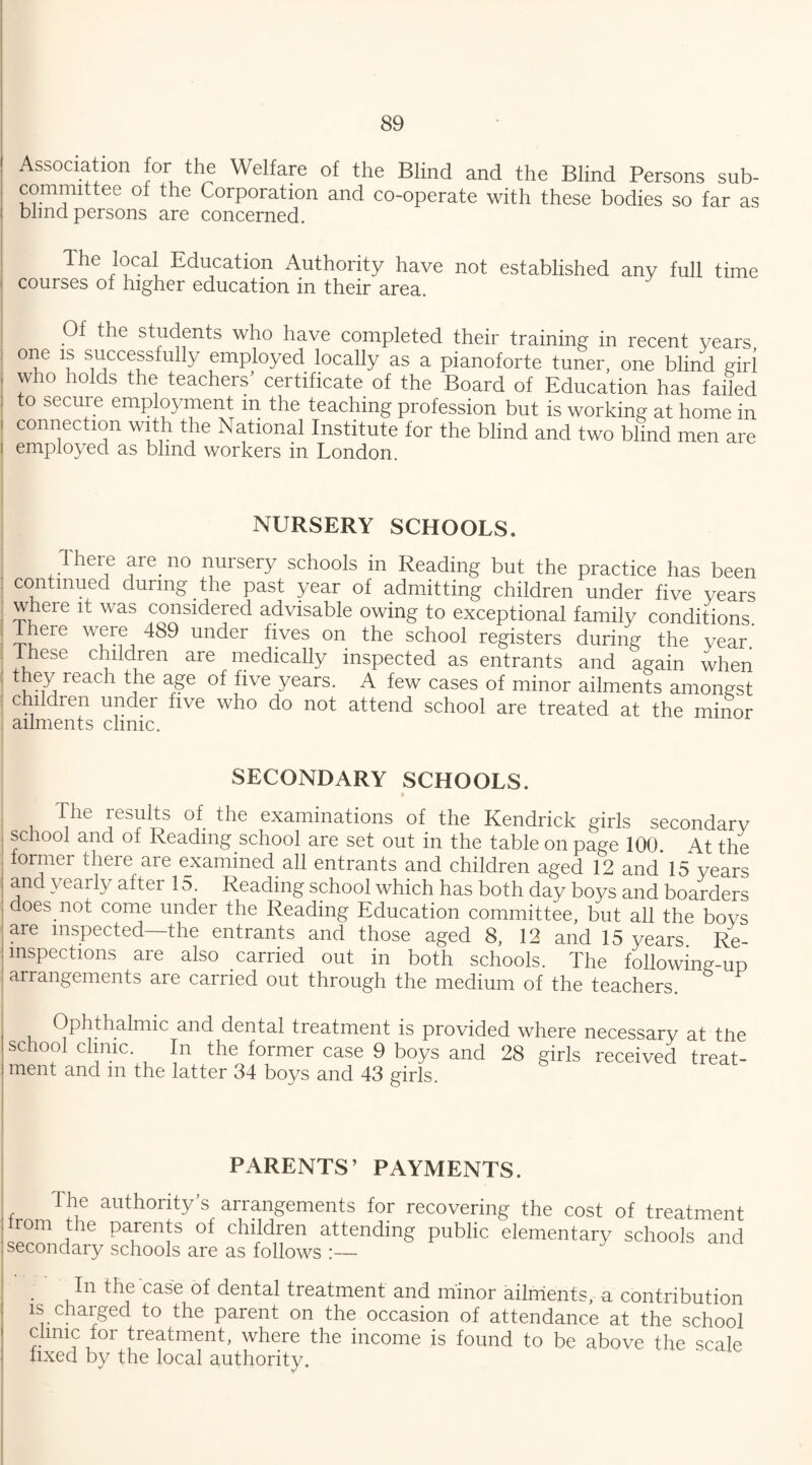 Association for the Welfare of the Blind and the Blind Persons sub¬ committee of the Corporation and co-operate with these bodies so far as blind persons are concerned. The local Education Authority have not established any full time courses of higher education in their area. Of the students who have completed their training in recent years one is successfully employed locally as a pianoforte tuner, one blind girl who holds the teachers’ certificate of the Board of Education has failed to secure employment in the teaching profession but is working at home in connection with the National Institute for the blind and two blind men are employed as blind workers in London. NURSERY SCHOOLS. There are no nursery schools in Reading but the practice has been continued during the past year of admitting children under five years where it was considered advisable owing to exceptional family conditions There were 489 under fives on the school registers during the year. These children are medically inspected as entrants and again when they reach the age of five years. A few cases of minor ailments amongst children under five who do not attend school are treated at the minor ailments clinic. SECONDARY SCHOOLS. The results of the examinations of the Kendrick girls secondary school and of Reading school are set out in the table on page 100. At the former there are examined all entrants and children aged 12 and 15 years and yearly after 15. Reading school which has both day boys and boarders does not come under the Reading Education committee, but all the boys are inspected—the entrants and those aged 8, 12 and 15 years Re- mspections are also carried out in both schools. The followina-up arrangements are carried out through the medium of the teachers Ophthalmic and dental treatment is provided where necessary at the school clinic. In the former case 9 boys and 28 girls received treat¬ ment and m the latter 34 boys and 43 girls. PARENTS’ PAYMENTS. The authority’s arrangements for recovering the cost of treatment from the parents of children attending public elementary schools and secondary schools are as follows :— J In the case of dental treatment and minor ailments, a contribution is charged to the parent on the occasion of attendance at the school clinic for treatment, where the income is found to be above the scale fixed by the local authority.
