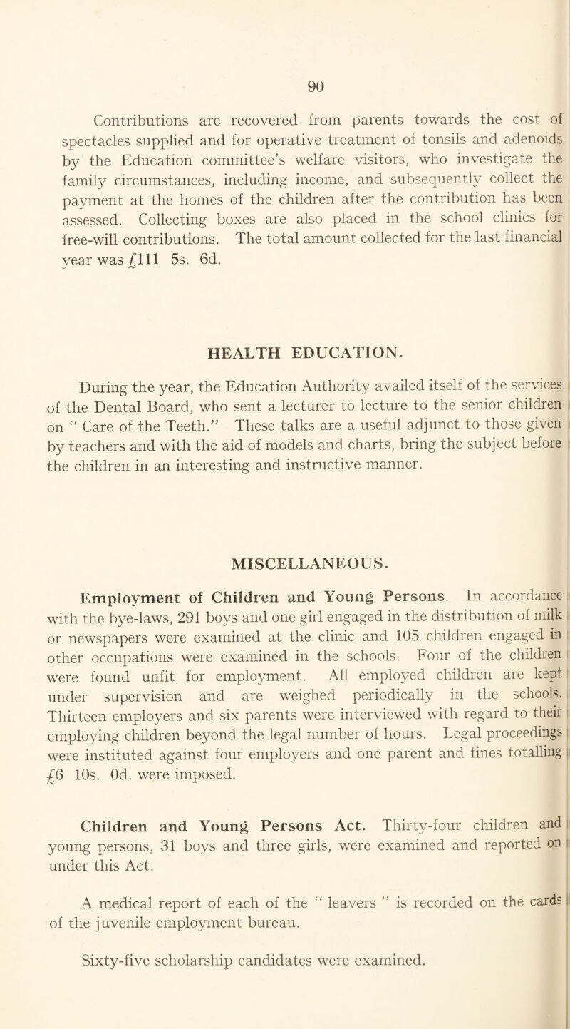 Contributions are recovered from parents towards the cost of spectacles supplied and for operative treatment of tonsils and adenoids by the Education committee’s welfare visitors, who investigate the family circumstances, including income, and subsequently collect the payment at the homes of the children after the contribution has been assessed. Collecting boxes are also placed in the school clinics for free-will contributions. The total amount collected for the last financial year was £111 5s. 6d. HEALTH EDUCATION. During the year, the Education Authority availed itself of the services of the Dental Board, who sent a lecturer to lecture to the senior children on “ Care of the Teeth.” These talks are a useful adjunct to those given by teachers and with the aid of models and charts, bring the subject before the children in an interesting and instructive manner. MISCELLANEOUS. Employment of Children and Young Persons. In accordance with the bye-laws, 291 boys and one girl engaged in the distribution of milk or newspapers were examined at the clinic and 105 children engaged in other occupations were examined in the schools. Four of the children were found unfit for employment. All employed children are kept under supervision and are weighed periodically in the schools. Thirteen employers and six parents were interviewed with regard to their employing children beyond the legal number of hours. Legal proceedings were instituted against four employers and one parent and fines totalling £6 10s. Od. were imposed. Children and Young Persons Act. Thirty-four children and young persons, 31 boys and three girls, were examined and reported on under this Act. A medical report of each of the “ leavers ” is recorded on the cards of the juvenile employment bureau. Sixty-five scholarship candidates were examined.