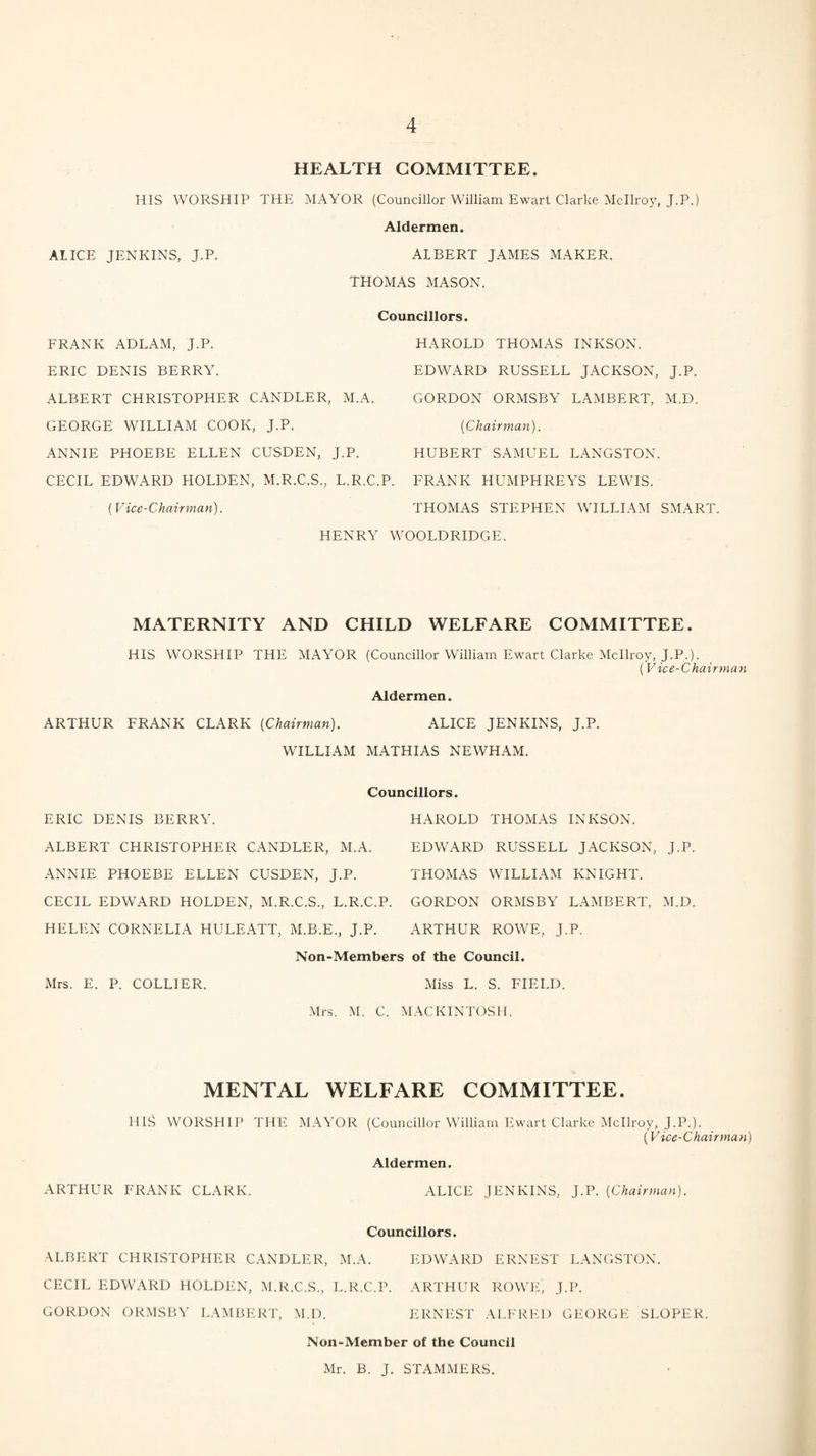 HEALTH COMMITTEE. HIS WORSHIP THE MAYOR (Councillor William Ewart Clarke Mcllroy, J.P.) Aldermen. ALICE JENKINS, J.P. ALBERT JAMES MAKER. THOMAS MASON. Councillors. FRANK ADLAM, J.P. ERIC DENIS BERRY. ALBERT CHRISTOPHER CANDLER, M.A. GEORGE WILLIAM COOK, J.P. ANNIE PHOEBE ELLEN CUSDEN, J.P. CECIL EDWARD HOLDEN, M.R.C.S., L.R.C.P. (Vice-Chairman). HENRY \Y HAROLD THOMAS INKSON. EDWARD RUSSELL JACKSON, J.P. GORDON ORMSBY LAMBERT, M.D. [Chairman). HUBERT SAMUEL LANGSTON. FRANK HUMPHREYS LEWIS. THOMAS STEPHEN WILLIAM SMART. OOLDRIDGE. MATERNITY AND CHILD WELFARE COMMITTEE. HIS WORSHIP THE MAYOR (Councillor William Ewart Clarke Mcllroy, J.P.). (Vice-Chairman Aldermen. ARTHUR FRANK CLARK [Chairman). ALICE JENKINS, J.P. WILLIAM MATHIAS NEWHAM. Councillors. ERIC DENIS BERRY. ALBERT CHRISTOPHER CANDLER, M.A. ANNIE PHOEBE ELLEN CUSDEN, J.P. CECIL EDWARD HOLDEN, M.R.C.S., L.R.C.P. HELEN CORNELIA HULEATT, M.B.E., J.P. HAROLD THOMAS INKSON. EDWARD RUSSELL JACKSON, J.P. THOMAS WILLIAM KNIGHT. GORDON ORMSBY LAMBERT, M.D. ARTHUR ROWE, J.P. Non-Members of the Council. Mrs. E. P. COLLIER. Miss L. S. FIELD. Mrs. M. C. MACKINTOSH. MENTAL WELFARE COMMITTEE. HIS WORSHIP THE MAYOR (Councillor William Ewart Clarke Mcllroy, J.P.). (Vice-Chairman) Aldermen. ARTHUR FRANK CLARK. ALICE JENKINS, J.P. [Chairman). Councillors. ALBERT CHRISTOPHER CANDLER, M.A. EDWARD ERNEST LANGSTON. CECIL EDWARD HOLDEN, M.R.C.S., L.R.C.P. ARTHUR ROWE, J.P. GORDON ORMSBY LAMBERT, M.D. ERNEST ALFRED GEORGE SLOPER. Non-Member of the Council Mr. B. J. STAMMERS.