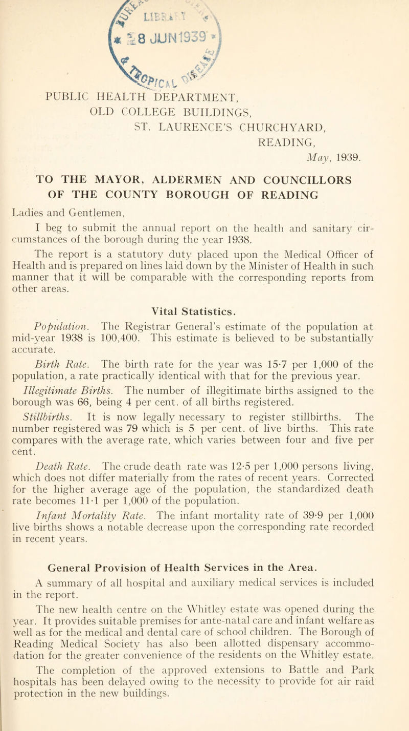 PUBLIC HEALTH DEPARTMENT, OLD COLLEGE BUILDINGS, ST. LAURENCE’S CHURCHYARD, READING, May, 1939. TO THE MAYOR, ALDERMEN AND COUNCILLORS OF THE COUNTY BOROUGH OF READING Ladies and Gentlemen, I beg to submit the annual report on the health and sanitary cir¬ cumstances of the borough during the year 1938, The report is a statutory duty placed upon the Medical Officer of Health and is prepared on lines laid down by the Minister of Health in such manner that it will be comparable with the corresponding reports from other areas. Vital Statistics. Population. The Registrar General’s estimate of the population at mid-year 1938 is 100,400. This estimate is believed to be substantially accurate. Birth Rate. The birth rate for the year was 15*7 per 1,000 of the population, a rate practically identical with that for the previous year. Illegitimate Births. The number of illegitimate births assigned to the borough was 66, being 4 per cent, of all births registered. Stillbirths. It is now legally necessary to register stillbirths. The number registered was 79 which is 5 per cent, of live births. This rate compares with the average rate, which varies between four and five per cent. Death Rate. The crude death rate was 12-5 per 1,000 persons living, which does not differ materially from the rates of recent years. Corrected for the higher average age of the population, the standardized death rate becomes 11T per 1,000 of the population. Infant Mortality Rate. The infant mortality rate of 39-9 per 1,000 live births shows a notable decrease upon the corresponding rate recorded in recent years. General Provision of Health Services in the Area. A summary of all hospital and auxiliary medical services is included in the report. The new health centre on the Whitley estate was opened during the year. It provides suitable premises for ante-natal care and infant welfare as well as for the medical and dental care of school children. The Borough of Reading Medical Society has also been allotted dispensary accommo¬ dation for the greater convenience of the residents on the Whitley estate. The completion of the approved extensions to Battle and Park hospitals has been delayed owing to the necessity to provide for air raid protection in the new buildings.