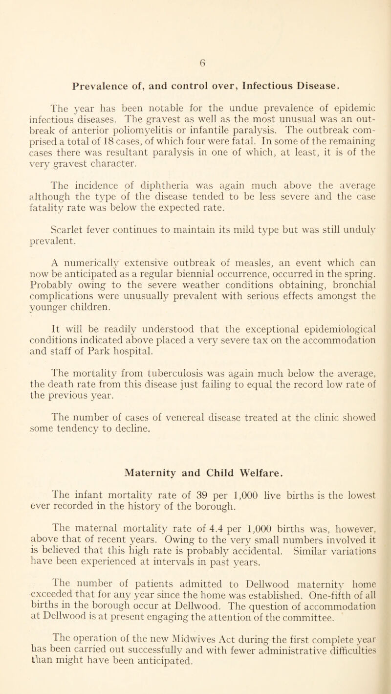 Prevalence of, and control over, Infectious Disease. The year has been notable for the undue prevalence of epidemic infectious diseases. The gravest as well as the most unusual was an out¬ break of anterior poliomyelitis or infantile paralysis. The outbreak com¬ prised a total of 18 cases, of which four were fatal. In some of the remaining cases there was resultant paralysis in one of which, at least, it is of the very gravest character. The incidence of diphtheria was again much above the average although the type of the disease tended to be less severe and the case fatality rate was below the expected rate. Scarlet fever continues to maintain its mild type but was still unduly prevalent. A numerically extensive outbreak of measles, an event which can now be anticipated as a regular biennial occurrence, occurred in the spring. Probably owing to the severe weather conditions obtaining, bronchial complications were unusually prevalent with serious effects amongst the younger children. It will be readily understood that the exceptional epidemiological conditions indicated above placed a very severe tax on the accommodation and staff of Park hospital. The mortality from tuberculosis was again much below the average, the death rate from this disease just failing to equal the record low rate of the previous year. The number of cases of venereal disease treated at the clinic showed some tendency to decline. Maternity and Child Welfare. The infant mortality rate of 39 per 1,000 live births is the lowest ever recorded in the history of the borough. The maternal mortality rate of 4.4 per 1,000 births was, however, above that of recent years. Owing to the very small numbers involved it is believed that this high rate is probably accidental. Similar variations have been experienced at intervals in past years. I he number of patients admitted to Dellwood maternity home exceeded that for any year since the home was established. One-fifth of all births in the borough occur at Dellwood. The question of accommodation at Dellwood is at present engaging the attention of the committee. d he operation of the new Midwives Act during the first complete year has been carried out successfully and with fewer administrative difficulties than might have been anticipated.