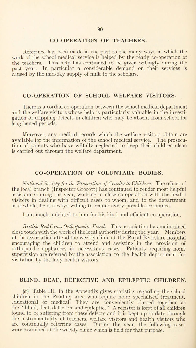CO-OPERATION OF TEACHERS. Reference has been made in the past to the many ways in which the work of the school medical service is helped by the ready co-operation of the teachers. This help has continued to be given willingly during the past year. In particular a considerable demand on their services is caused by the mid-day supply of milk to the scholars. CO-OPERATION OF SCHOOL WELFARE VISITORS. There is a cordial co-operation between the school medical department and the welfare visitors whose help is particularly valuable in the investi¬ gation of crippling defects in children who may be absent from school for lengthened periods. Moreover, any medical records which the welfare visitors obtain are available for the information of the school medical service. The prosecu¬ tion of parents who have wilfully neglected to keep their children clean is carried out through the welfare department. CO-OPERATION OF VOLUNTARY BODIES. National Society for the Prevention of Cruelty to Children. The officer of the local branch (Inspector Grocott) has continued to render most helpful assistance during the year, working in close co-operation with the health visitors in dealing with difficult cases to whom, and to the department as a whole, he is always willing to render every possible assistance. I am much indebted to him for his kind and efficient co-operation. British Red Cross Orthopaedic Fund. This association has maintained close touch with the work of the local authority during the year. Members of the association attend the weekly clinic at the Royal Berkshire hospital encouraging the children to attend and assisting in the provision of orthopaedic appliances in necessitous cases. Patients requiring home supervision are referred by the association to the health department for visitation by the lady health visitors. BLIND, DEAF, DEFECTIVE AND EPILEPTIC CHILDREN. (a) Table III. in the Appendix gives statistics regarding the schoo] children in the Reading area who require more specialised treatment, educational or medical. They are conveniently classed together as the “ blind, deaf, defective and epileptic.” A register is kept of all children found to be suffering from these defects and it is kept up-to-date through the instrumentality of teachers, welfare visitors and health visitors who are continually referring cases. During the year, the following cases were examined at the weekly clinic which is held for that purpose.