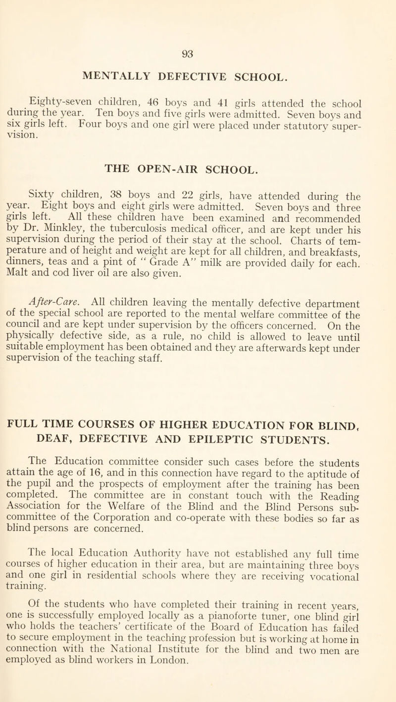 MENTALLY DEFECTIVE SCHOOL. Eighty-seven children, 46 boys and 41 girls attended the school during the year. Ten boys and five girls were admitted. Seven boys and six girls left. Four boys and one girl were placed under statutory super¬ vision. THE OPEN-AIR SCHOOL. Sixty children, 38 boys and 22 girls, have attended during the year. Eight boys and eight girls were admitted. Seven boys and three girls left. All these children have been examined and recommended by Dr. Minkley, the tuberculosis medical officer, and are kept under his supervision during the period of their stay at the school. Charts of tem¬ perature and of height and weight are kept for all children, and breakfasts, dinners, teas and a pint of “ Grade A” milk are provided daily for each. Malt and cod liver oil are also given. After-Care. All children leaving the mentally defective department of the special school are reported to the mental welfare committee of the council and are kept under supervision by the officers concerned. On the physically defective side, as a rule, no child is allowed to leave until suitable employment has been obtained and they are afterwards kept under supervision of the teaching staff. FULL TIME COURSES OF HIGHER EDUCATION FOR BLIND, DEAF, DEFECTIVE AND EPILEPTIC STUDENTS. The Education committee consider such cases before the students attain the age of 16, and in this connection have regard to the aptitude of the pupil and the prospects of employment after the training has been completed. The committee are in constant touch with the Reading Association for the Welfare of the Blind and the Blind Persons sub¬ committee of the Corporation and co-operate with these bodies so far as blind persons are concerned. The local Education Authority have not established any full time courses of higher education in their area, but are maintaining three boys and one girl in residential schools where they are receiving vocational training. Of the students who have completed their training in recent years, one is successfully employed locally as a pianoforte tuner, one blind girl who holds the teachers' certificate of the Board of Education has failed to secure employment in the teaching profession but is working at home in connection with the National Institute for the blind and two men are employed as blind workers in London.