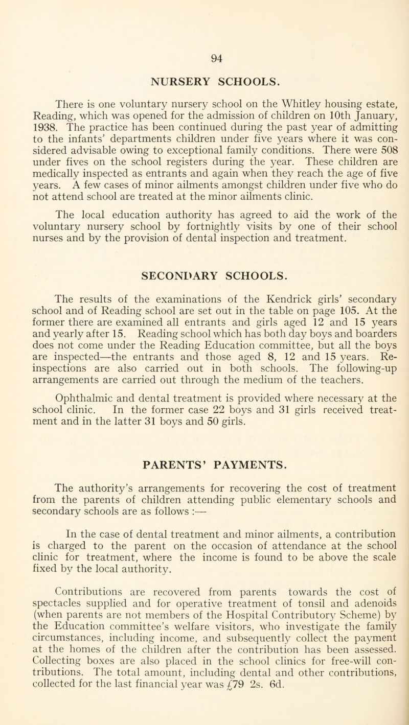 NURSERY SCHOOLS. There is one voluntary nursery school on the Whitley housing estate, Reading, which was opened for the admission of children on 10th January, 1938. The practice has been continued during the past year of admitting to the infants’ departments children under five years where it was con¬ sidered advisable owing to exceptional family conditions. There were 508 under fives on the school registers during the year. These children are medically inspected as entrants and again when they reach the age of five years. A few cases of minor ailments amongst children under five who do not attend school are treated at the minor ailments clinic. The local education authority has agreed to aid the work of the voluntary nursery school by fortnightly visits by one of their school nurses and by the provision of dental inspection and treatment. SECONDARY SCHOOLS. The results of the examinations of the Kendrick girls’ secondary school and of Reading school are set out in the table on page 105. At the former there are examined all entrants and girls aged 12 and 15 years and yearly after 15. Reading school which has both day boys and boarders does not come under the Reading Education committee, but all the boys are inspected—the entrants and those aged 8, 12 and 15 years. Re¬ inspections are also carried out in both schools. The following-up arrangements are carried out through the medium of the teachers. Ophthalmic and dental treatment is provided where necessary at the school clinic. In the former case 22 boys and 31 girls received treat¬ ment and in the latter 31 boys and 50 girls. PARENTS’ PAYMENTS. The authority’s arrangements for recovering the cost of treatment from the parents of children attending public elementary schools and secondary schools are as follows :— In the case of dental treatment and minor ailments, a contribution is charged to the parent on the occasion of attendance at the school clinic for treatment, where the income is found to be above the scale fixed by the local authority. Contributions are recovered from parents towards the cost of spectacles supplied and for operative treatment of tonsil and adenoids (when parents are not members of the Hospital Contributory Scheme) by the Education committee’s welfare visitors, who investigate the family circumstances, including income, and subsequently collect the payment at the homes of the children after the contribution has been assessed. Collecting boxes are also placed in the school clinics for free-will con¬ tributions. The total amount, including dental and other contributions, collected for the last financial year was £79 2s. 6d.
